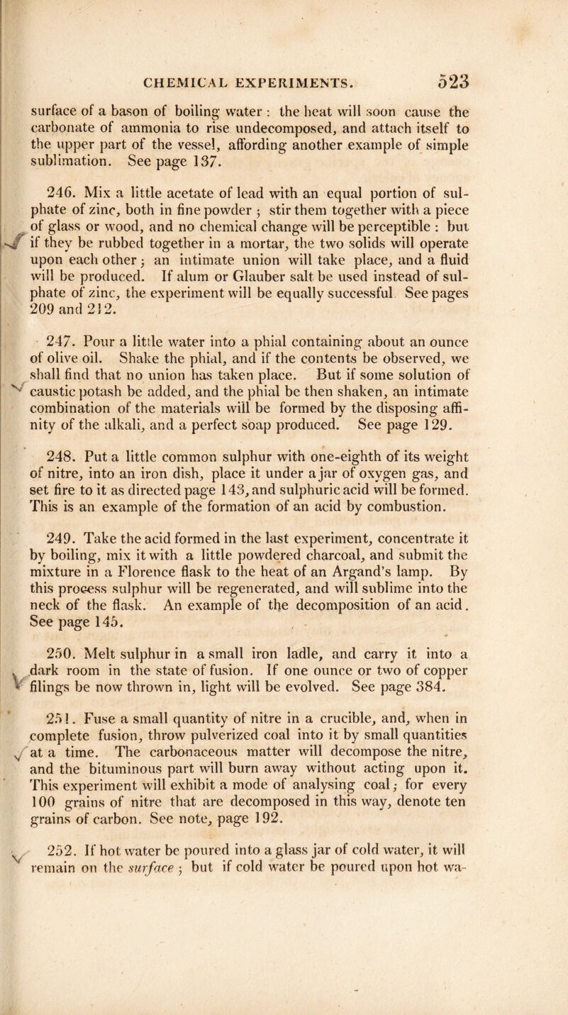 surface of a bason of boiling water : the heat will soon cause the carbonate of ammonia to rise undecomposed, and attach itself to the upper part of the vessel, affording another example of simple sublimation. Seepage 137. 246. Mix a little acetate of lead with an equal portion of sul¬ phate of zinc, both in fine powder $ stir them together with a piece of glass or wood, and no chemical change will be perceptible : but if they be rubbed together in a mortar, the two solids will operate upon each other : an intimate union will take place, and a fluid will be produced. If alum or Glauber salt be used instead of sul¬ phate of zinc, the experiment will be equally successful See pages 209 and 212. 247. Pour a little water into a phial containing about an ounce of olive oil. Shake the phial, and if the contents be observed, we shall find that no union has taken place. But if some solution of x caustic potash be added, and the phial be then shaken, an intimate combination of the materials will be formed by the disposing affi¬ nity of the alkali, and a perfect soap produced. See page 129. 248. Put a little common sulphur with one-eighth of its weight of nitre, into an iron dish, place it under ajar of oxygen gas, and set fire to it as directed page 143, and sulphuric acid will be formed. This is an example of the formation of an acid by combustion. 249. Take the acid formed in the last experiment, concentrate it by boiling, mix it with a little powdered charcoal, and submit the mixture in a Florence flask to the heat of an Argand’s lamp. By this process sulphur will be regenerated, and will sublime into the neck of the flask. An example of the decomposition of an acid. See page 145. 250. Melt sulphur in a small iron ladle, and carry it into a . dark room in the state of fusion. If one ounce or two of copper * filings be now thrown in, light will be evolved. See page 384. 25!. Fuse a small quantity of nitre in a crucible, and, when in complete fusion, throw pulverized coal into it by small quantities v at a time. The carbonaceous matter will decompose the nitre, and the bituminous part will burn away without acting upon it. This experiment will exhibit a mode of analysing coal; for every 100 grains of nitre that are decomposed in this way, denote ten grains of carbon. See note, page 192. 252. If hot water be poured into a glass jar of cold water, it will remain on the surface $ but if cold water be poured upon hot wa-