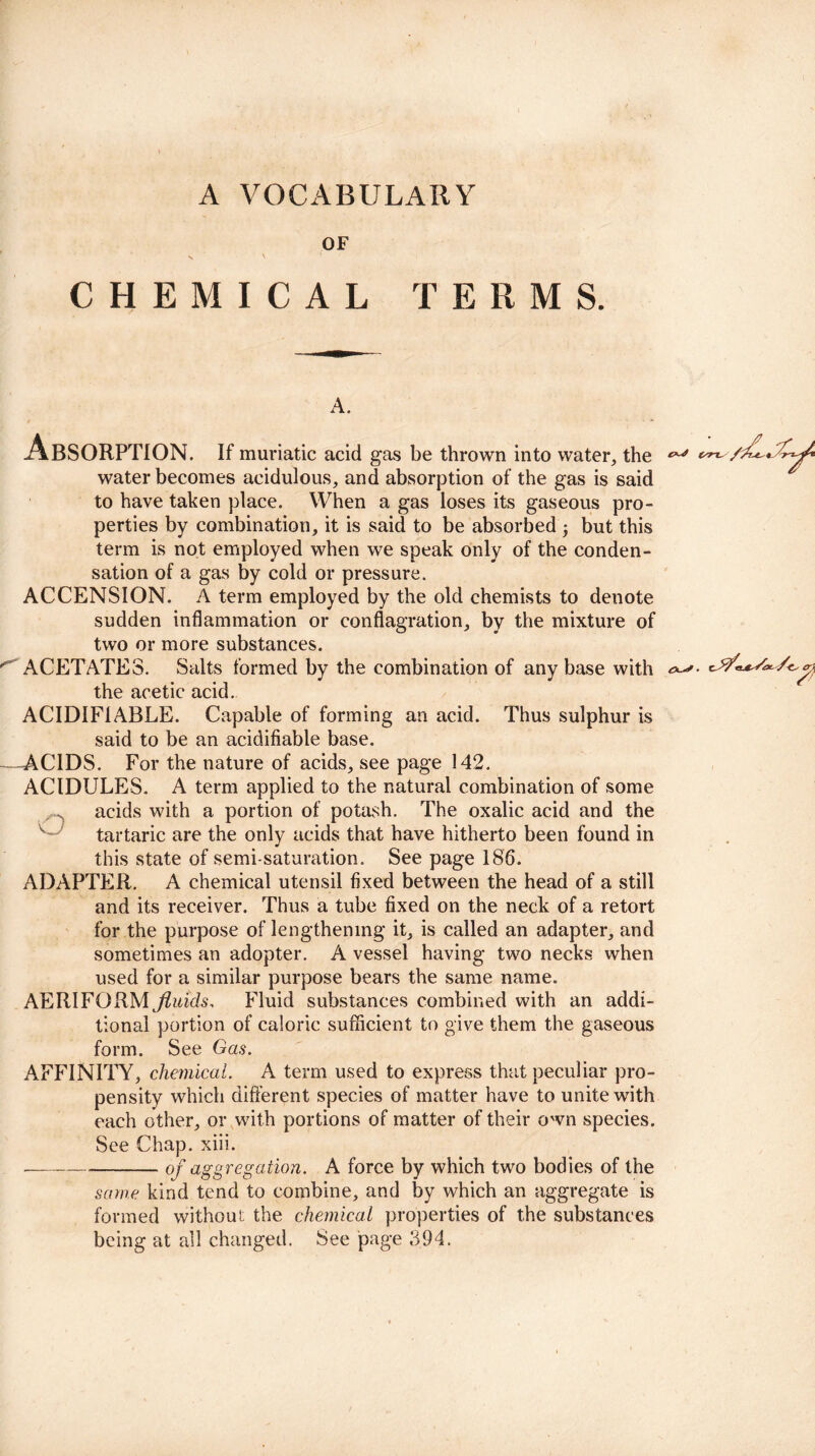 A VOCABULARY OF <V V CHEMICAL TERMS. A. Absorption. If muriatic acid gas be thrown into water, the water becomes acidulous, and absorption of the gas is said to have taken place. When a gas loses its gaseous pro¬ perties by combination, it is said to be absorbed ; but this term is not employed when we speak only of the conden¬ sation of a gas by cold or pressure. ACCENSION. A term employed by the old chemists to denote sudden inflammation or conflagration, by the mixture of two or more substances. ACETATES. Salts formed by the combination of any base with the acetic acid. ACIDIF1ABLE. Capable of forming an acid. Thus sulphur is said to be an acidifiable base. -ACIDS. For the nature of acids, see page 142. AC1DULES. A term applied to the natural combination of some acids with a portion of potash. The oxalic acid and the tartaric are the only acids that have hitherto been found in this state of semi-saturation. See page 186. ADAPTER. A chemical utensil fixed between the head of a still and its receiver. Thus a tube fixed on the neck of a retort for the purpose of lengthening it, is called an adapter, and sometimes an adopter. A vessel having two necks when used for a similar purpose bears the same name. AERIFORM fluids, Fluid substances combined with an addi¬ tional portion of caloric sufficient to give them the gaseous form. See Gas. AFFINITY, chemical. A term used to express that peculiar pro¬ pensity which different species of matter have to unite with each other, or with portions of matter of their own species. ---of aggregation. A force by which two bodies of the same kind tend to combine, and by which an aggregate is formed without the chemical properties of the substances being at all changed. See page 394. Ax’'