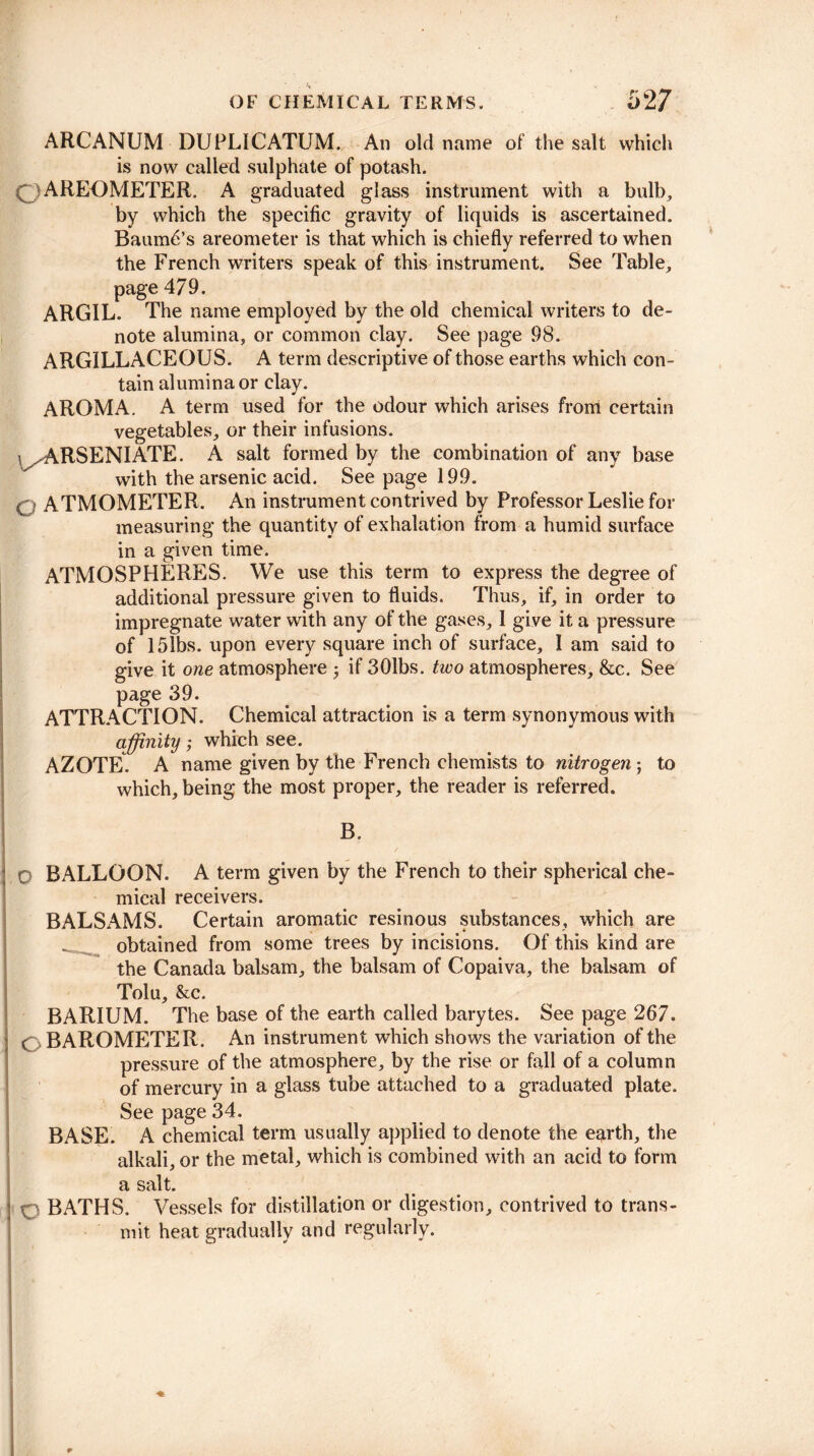 ARCANUM DUPLICATUM. An old name of the salt which is now called sulphate of potash. C.)AREOMETER. A graduated glass instrument with a bulb, by which the specific gravity of liquids is ascertained. Baumd’s areometer is that which is chiefly referred to when the French writers speak of this instrument. See Table, page 479. ARGIL. The name employed by the old chemical writers to de¬ note alumina, or common clay. See page 98. ARGILLACEOUS. A term descriptive of those earths which con¬ tain alumina or clay. AROMA. A term used for the odour which arises from certain vegetables, or their infusions. ^ARSENI ATE. A salt formed by the combination of any base with the arsenic acid. See page 199. Q ATMOMETER. An instrument contrived by Professor Leslie for measuring the quantity of exhalation from a humid surface in a given time. ATMOSPHERES. We use this term to express the degree of additional pressure given to fluids. Thus, if, in order to impregnate water with any of the gases, I gi ve it a pressure of 151bs. upon every square inch of surface, 1 am said to give it one atmosphere j if 301bs. two atmospheres, &c. See page 39. ATTRACTION. Chemical attraction is a term synonymous with affinity; which see. AZOTE. A name given by the French chemists to nitrogen ; to which, being the most proper, the reader is referred. B, 0 BALLOON. A term given by the French to their spherical che¬ mical receivers. BALSAMS. Certain aromatic resinous substances, which are - obtained from some trees by incisions. Of this kind are the Canada balsam, the balsam of Copaiva, the balsam of Tolu, &c. BARIUM. The base of the earth called barytes. See page 267. ( BAROMETER. An instrument which shows the variation of the pressure of the atmosphere, by the rise or fall of a column of mercury in a glass tube attached to a graduated plate. See page 34. BASE. A chemical term usually applied to denote the e^irth, the alkali, or the metal, which is combined with an acid to form a salt. q BATHS. Vessels for distillation or digestion, contrived to trans¬ mit heat gradually and regularly.