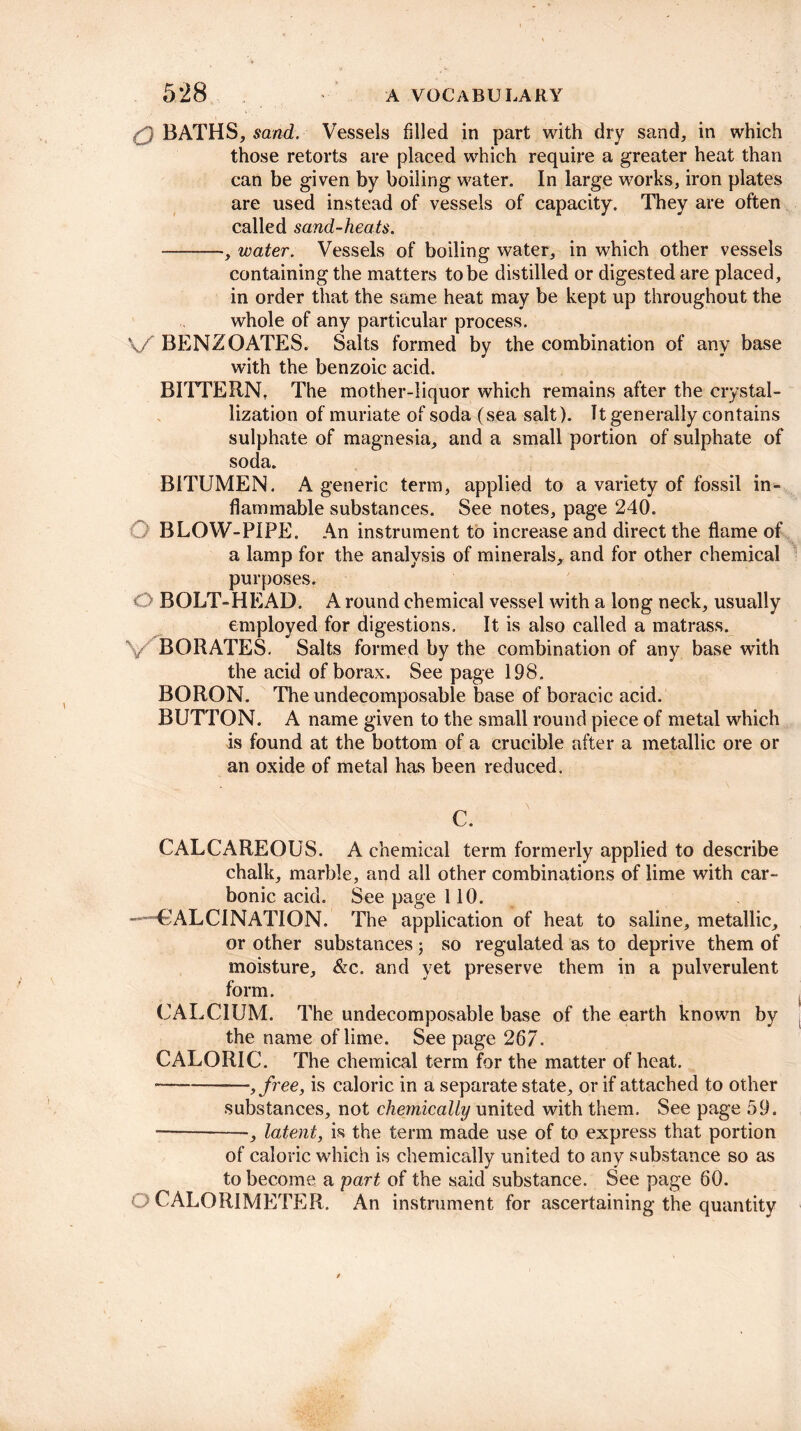 1 BATHS, sand. Vessels filled in part with dry sand, in which those retorts are placed which require a greater heat than can be given by boiling water. In large works, iron plates are used instead of vessels of capacity. They are often called sand-heats. -, water. Vessels of boiling water, in which other vessels containing the matters to be distilled or digested are placed, in order that the same heat may be kept up throughout the whole of any particular process. V/ BENZOATES. Salts formed by the combination of any base with the benzoic acid. BITTERN, The mother-liquor which remains after the crystal¬ lization of muriate of soda (sea salt). It generally contains sulphate of magnesia, and a small portion of sulphate of soda. BITUMEN. A generic term, applied to a variety of fossil in¬ flammable substances. See notes, page 240. BLOW-PIPE. An instrument to increase and direct the flame of a lamp for the analysis of minerals, and for other chemical purposes. O BOLT-HEAD. A round chemical vessel with a long neck, usually employed for digestions. It is also called a matrass. V BORATES. Salts formed by the combination of any base with the acid of borax. See page 198. BORON. The undecomposable base of boracic acid. BUTTON. A name given to the small round piece of metal which is found at the bottom of a crucible after a metallic ore or an oxide of metal has been reduced. C. CALCAREOUS. A chemical term formerly applied to describe chalk, marble, and all other combinations of lime with car¬ bonic acid. See page 110. ——CALCINATION. The application of heat to saline, metallic, or other substances; so regulated as to deprive them of moisture, &c. and yet preserve them in a pulverulent form. CALCIUM. The undecomposable base of the earth known by the name of lime. See page 267. CALORIC. The chemical term for the matter of heat. •-,/ree, is caloric in a separate state, or if attached to other substances, not chemically united with them. See page 59. -, latent, is the term made use of to express that portion of caloric which is chemically united to any substance so as to become a part of the said substance. See page 60. CALORIMETER. An instrument for ascertaining the quantity