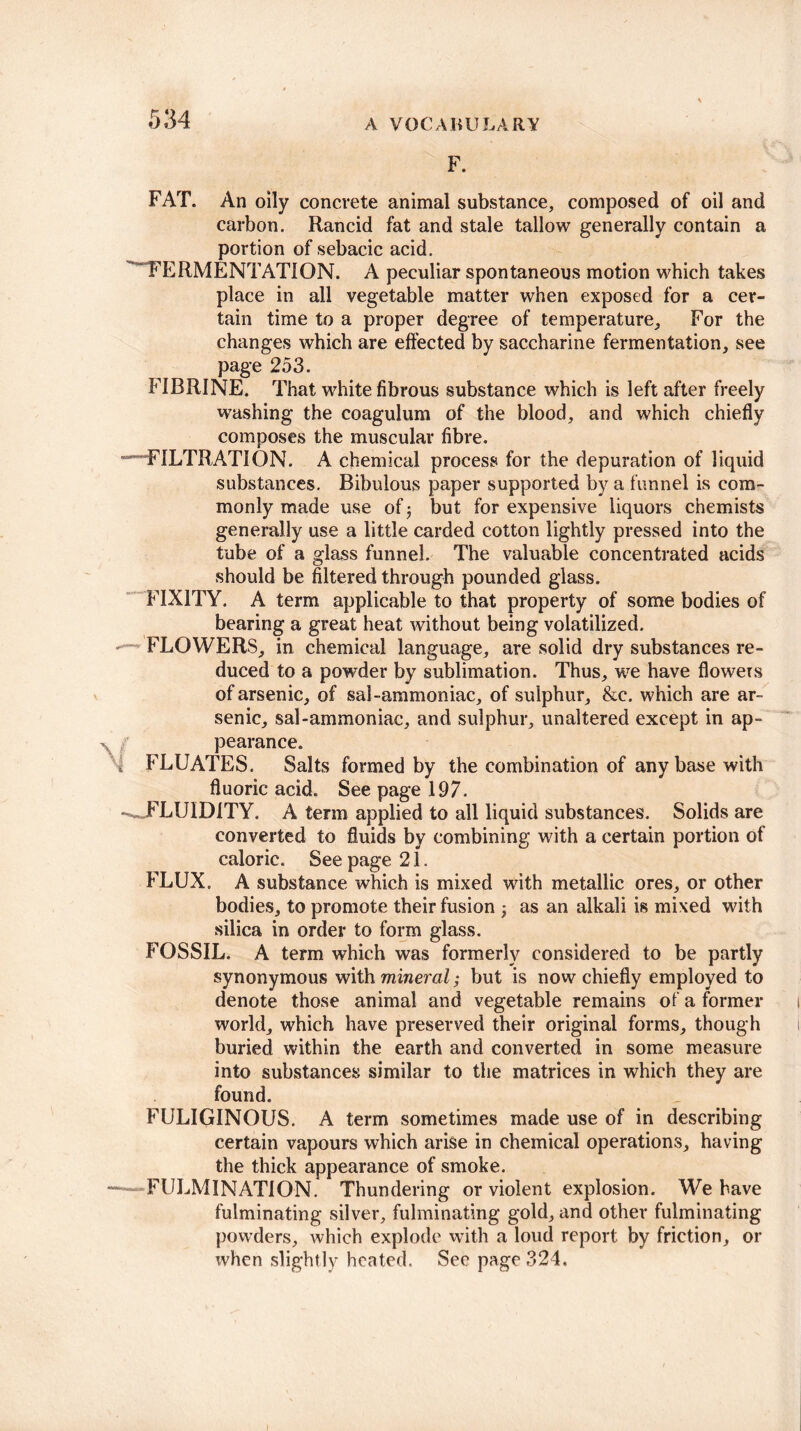 F. FAT. An oily concrete animal substance, composed of oil and carbon. Rancid fat and stale tallow generally contain a portion of sebacic acid. ' FERMENTATION. A peculiar spontaneous motion which takes place in all vegetable matter when exposed for a cer¬ tain time to a proper degree of temperature. For the changes which are effected by saccharine fermentation, see page 253. FIBRINE. That white fibrous substance which is left after freely washing the coagulum of the blood, and which chiefly composes the muscular fibre. •^FILTRATION. A chemical process for the depuration of liquid substances. Bibulous paper supported by a funnel is com¬ monly made use of but for expensive liquors chemists generally use a little carded cotton lightly pressed into the tube of a glass funnel. The valuable concentrated acids should be filtered through pounded glass. FIXITY. A term applicable to that property of some bodies of bearing a great heat without being volatilized. - - FLOWERS, in chemical language, are solid dry substances re¬ duced to a powder by sublimation. Thus, we have flowers of arsenic, of sal-ammoniac, of sulphur, &c. which are ar¬ senic, sal-ammoniac, and sulphur, unaltered except in ap¬ pearance. £ FLUATES. Salts formed by the combination of any base with fluoric acid. See page 197. •^FLUIDITY. A term applied to all liquid substances. Solids are converted to fluids by combining with a certain portion of caloric. See page 21. FLUX. A substance which is mixed with metallic ores, or other bodies, to promote their fusion as an alkali is mixed with silica in order to form glass. FOSSIL. A term which was formerly considered to be partly synonymous with mineral; but is now chiefly employed to denote those animal and vegetable remains of a former world, which have preserved their original forms, though buried within the earth and converted in some measure into substances similar to the matrices in which they are found. FULIGINOUS. A term sometimes made use of in describing certain vapours which arise in chemical operations, having the thick appearance of smoke. — CULMINATION. Thundering or violent explosion. We have fulminating silver, fulminating gold, and other fulminating powders, which explode with a loud report by friction, or when slightly heated. See page 324,