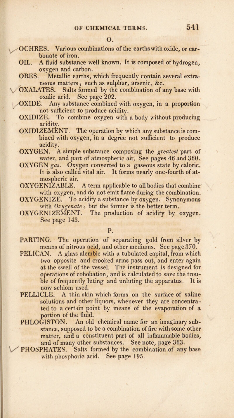 O. OCHRES. Various combinations of the earths with oxide, or car¬ bonate of iron. OIL. A fluid substance well known. It is composed of hydrogen, oxygen and carbon. ORES. Metallic earths, which frequently contain several extra¬ neous matters; such as sulphur, arsenic, &c. OXALATES. Salts formed by the combination of any base with oxalic acid. See page 202. j^OXIDE. Any substance combined with oxygen, in a proportion not sufficient to produce acidity. OXIDIZE. To combine oxygen with a body without producing acidity. OXIDIZEMENT. The operation by which any substance is com¬ bined with oxygen, in a degree not sufficient to produce acidity. OXYGEN. A simple substance composing the greatest part of water, and part of atmospheric air. See pages 46 and 360. OXYGEN gas. Oxygen converted to a gaseous state by caloric. It is also called vital air. It forms nearly one-fourth of at¬ mospheric air. OXYGENIZABLE. A term applicable to all bodies that combine with oxygen, and do not emit flame duriag the combination. OXYGENIZE. To acidify a substance by oxygen. Synonymous with Oxygenate; but the former is the better term. OXYGENIZE ME NT. The production of acidity by oxygen. See page 143. P. PARTING. The operation of separating gold from silver by means of nitrous acid, and other mediums. See page 370. PELICAN. A glass alembic with a tubulated capital, from which two opposite and crooked arms pass out, and enter again at the swell of the vessel. The instrument is designed for operations of cohobation, and is calculated to save the trou¬ ble of frequently luting and unluting the apparatus. It is now seldom used. PELLICLE. A thin skin which forms on the surface of saline solutions and other liquors, whenever they are concentra¬ ted to a certain point by means of the evaporation of a portion of the fluid. PHLOGISTON. An old chemical name for an imaginary sub¬ stance, supposed to be a combination of fire with some other matter, and a constituent part of all inflammable bodies, and of many other substances. See note, page 363. V' PHOSPHATES. Salts formed by the combination of any base with phosphoric acid. See page 195,