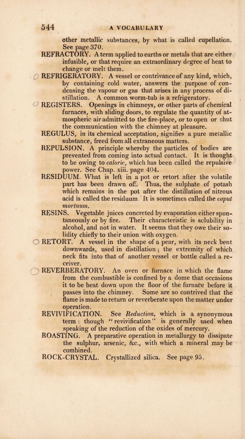 other metallic substances, by what is called cupellaticn. See page 370. REFRACTORY. A term applied to earths or metals that are either infusible, or that require an extraordinary degree of heat to change or melt them. C REFRIGERATORY. A vessel or contrivance of any kind, which, by containing cold water, answers the purpose of con¬ densing the vapour or gas that arises in any process of di¬ stillation. A common worm-tub is a refrigeratory. REGISTERS. Openings in chimneys, or other parts of chemical furnaces, with sliding doors, to regulate the quantity of at¬ mospheric air admitted to the fire-place, or to open or shut the communication with the chimney at pleasure. REGULUS, in its chemical acceptation, signifies a pure metallic substance, freed from all extraneous matters. REPULSION. A principle whereby the particles of bodies are prevented from coming into actual contact. It is thought to be owing to caloric, which has been called the repulsive power. See Chap. xiii. page 404. RESIDUUM. What is left in a pot or retort after the volatile part has been drawn off. Thus, the sulphate of potash which remains in the pot after the distillation of nitrous acid is called the residuum. It is sometimes called the caput mortuum. RESINS. Vegetable juices concreted by evaporation either spon¬ taneously or by fire. Their characteristic is solubility in alcohol, and not in water. It seems that they owe their so¬ lidity chiefly to their union with oxygen. RETORT. A vessel in the shape of a pear, with its neck bent downwards, used in distillation ; the extremity of which neck fits into that of another vessel or bottle called a re¬ ceiver. REVERBERATORY. An oven or furnace in which the flame from the combustible is confined by a dome that occasions it to be beat down upon the floor of the furnace before it passes into the chimney. Some are so contrived that the flame is made to return or reverberate upon the matter under operation. REVIVIFICATION. See Reduction, which is a synonymous term: though “revivification” is generally used when speaking of the reduction of the oxides of mercury. ROASTING. A preparative operation in metallurgy to dissipate the sulphur, arsenic, &c., with which a mineral may be combined. ROCK-CRYSTAL. Crystallized silica. See page 95.