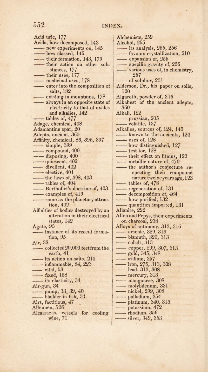 Acid uric, 177 Acids, how decomposed, 143 -new experiments on, 145 • -— how classed, 145 -their formation, 143, 179 -—— their action on other sub¬ stances, 177 --their uses, 177 • -medicinal uses, 178 -- enter into the composition of salts, 182 -- existing in mountains, 178 -——» always in an opposite state of electricity to that of oxides and alkalies, 142 -—~ tables of, 477 Adage, chemical, 408 Adamantine spar, 20 Adepts, ancient, 360 Affinity, chemical, 86, 395, 397 - simple, 399 .compound, 400 --disposing, 400 —— quiescent, 402 - divellent, 402 —-—- elective, 401 -the laws of, 398, 403 -tables of, 404 ■ -Berthollet’s doctrine of, 403 ■ -examples of, 419 ——- same as the planetary attrac¬ tion, 409 * Affinities of bodies destroyed by an alteration in their electrical states, 142 Agate, 95 -instance of its recent forma¬ tion, 95 Air, 33 -—— collected 20,000 feet from the earth, 41 -- its action on salts, 210 • -inflammable, 84, 223 -- vital, 53 --- fixed, 158 --- its elasticity, 34 Air-gun, 34 - — pump, 33. 39, 40 -bladder in fish, 34 Airs, factitious, 47 Albumen, 526 Alcarrazas, vessels for cooling wine, 71 Alchemists, 259 Alcohol, 255 -its analysis, 255, 256 -favours crystallization, 210 - expansion of, 255 -- specific gravity of, 256 - various uses of, in chemistry, 257 - of sulphur, 231 Alderson, Dr., his paper on soils, 120 Algaroth, powder of, 316 Alkahest of the ancient adepts, 360 Alkali, 122 -Prussian, 205 -—— volatile, 137 Alkalies, sources of, 124, 140 —— known to the ancients, 124 ■-uses of, 128 —— how distinguished, 127 —— test for, 128 -their effect on litmus, 122 •-metallic nature of, 470 -the author’s conjecture re¬ specting their compound nature twelve years ago, 123 -- tables of, 478 -- regeneration of, 131 -decomposition of, 464 -how purified, 132 —— quantities imported, 131 Allanite, 292 Allen andPepys, their experiments on charcoal, 238 Alloys of antimony, 313, 316 -arsenic, 329, 313 -- bismuth, 320, 313 —— cobalt, 313 -copper, 299, 307, 313 --- gold, 345, 348 -iridium, 357 -- iron, 275, 313, 308 -lead, 313, 308 -mercury, 313 - manganese, 308 -molybdenum, 331 -nickel, 299, 308 -palladium, 354 -platinum, 340, 313 -— potassium, 472 -rhodium, 356 ——- silver, 349, 353