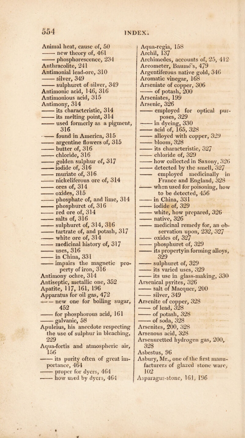 Animal heat, cause of, 50 -new theory of, 461 --phosphorescence, 234 Anthracolite, 241 Antimonial lead-ore, 310 -silver, 349 *—— sulphuret of silver, 349 Antimonic acid, 146, 316 Antimonious acid, 315 Antimony, 314 ——- its characteristic, 314 ■—— its melting point, 314 --used formerly as a pigment, 316 -found in America, 315 -—- argentine flowers of, 315 —— butter of, 316 —— chloride, 316 -—— golden sulphur of, 317 -iodide of, 316 --muriate of, 316 —— nickeliferous ore of, 314 - ores of, 314 ——— oxides, 315 -—— phosphate of, and lime, 314 —— phosphuret of, 316 --red ore of, 314 -salts of, 316 -—— sulphuret of, 314, 316 —— tartrate of, and potash, 317 -—- white ore of, 314 -medicinal history of, 317 ——— uses, 316 —— in China, 331 -impairs the magnetic pro¬ perty of iron, 316 Antimony ochre, 314 Antiseptic, metallic one, 352 Apatite, 117, 161, 196 Apparatus for oil gas, 472 --new one for boiling sugar, 452 —■— for phosphorous acid, 161 --- galvanic, 58 Apuleius, his anecdote respecting the use of sulphur in bleaching, 229 Aqua-fortis and atmospheric air, 156 -its purity often of great im¬ portance, 464 --proper for dyers, 464 —— how used by dyers, 464 Aqua-regia, 158 Archil, 137 Archimedes, accounts of, 25, 412 Areometer, Baume’s, 479 Argentiferous native gold, 346 Aromatic vinegar, 168 Arseniate of copper, 306 -of potash, 200 Arseniates, 199 Arsenic, 326 —— employed for optical pur¬ poses, 329 ——• in dyeing, 330 -acid of, 165, 328 .alloyed with copper, 329 --- bloom, 328 -its characteristic, 327 -chloride of, 329 -how collected in Saxony, 326 -detected by the smell, 327 - ■ — employed medicinally in France and England, 328 -- when used for poisoning, how to be detected, 456 -in China, 331 —— iodide of, 329 --white, how prepared, 326 -native, 326 —— medicinal remedy for, an ob¬ servation upon, 232, 327 -oxides of, 327 --phosphuret of, 329 --its property in forming alloys, 329 -sulphuret of, 329 -—— its varied uses, 329 -its use in glass-making, 330 Arsenical pyrites, 326 -- salt of Macquer, 200 •-silver, 349 Arsenite of copper, 328 -of lead, 328 ■—.of potash, 328 -of soda, 328 Arsenites, 200, 328 Arsenous acid, 328 Arsenuretted hydrogen gas, 200, 328 Asbestus, 96 Asbury, Mr., one of the first manu¬ facturers of glazed stone ware, 102 Asparagus-stone, 161, 196