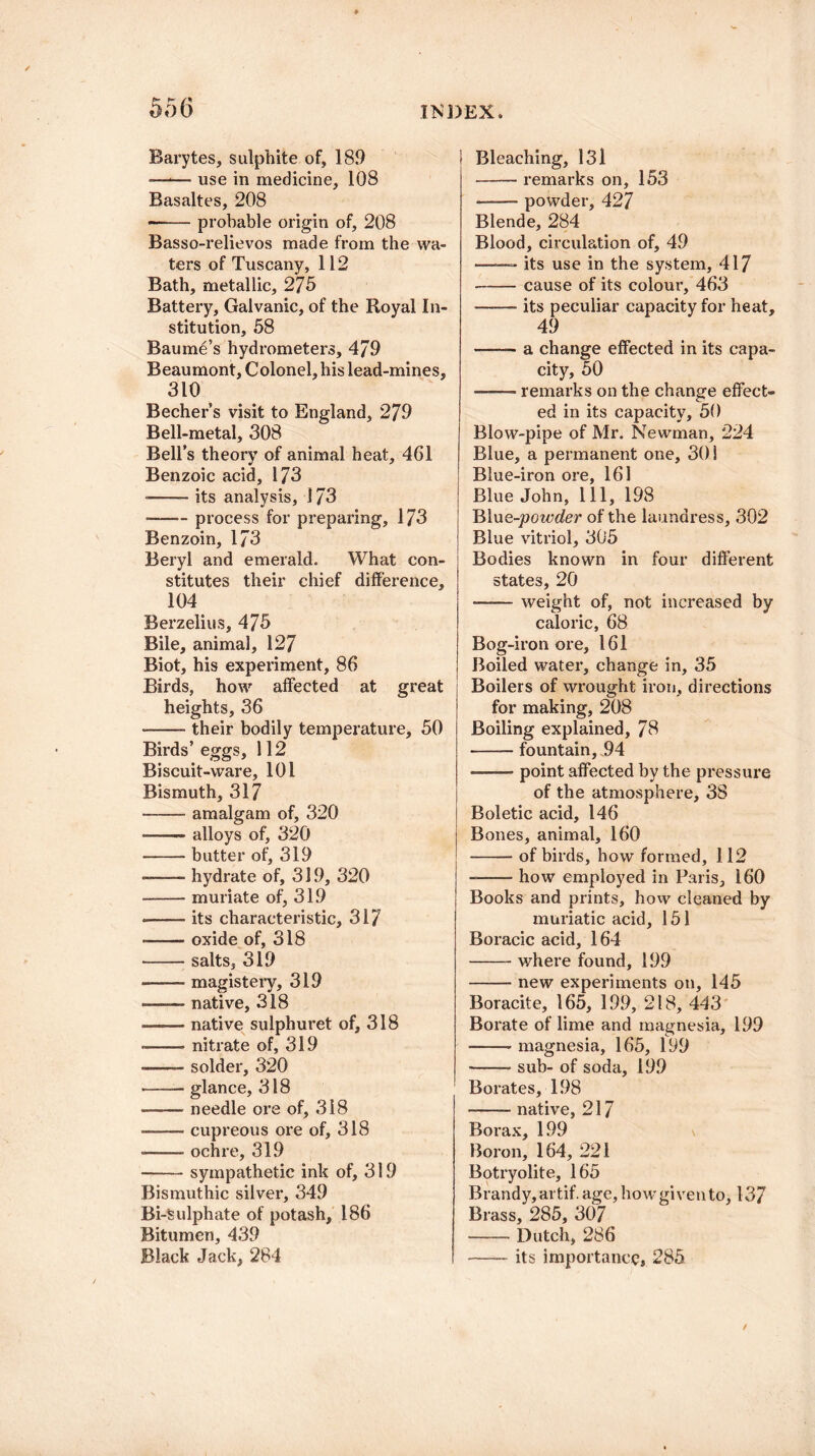 55 6 Barytes, sulphite of, 189 ■—*— use in medicine, 108 Basaltes, 208 --probable origin of, 208 Basso-relievos made from the wa¬ ters of Tuscany, 112 Bath, metallic, 275 Battery, Galvanic, of the Royal In¬ stitution, 58 Baume’s hydrometers, 479 Beaumont, Colonel, his lead-mines, 310 Becher’s visit to England, 279 Bell-metal, 308 Bell’s theory of animal heat, 461 Benzoic acid, 173 --- its analysis, 173 •-process for preparing, 173 Benzoin, 173 Beryl and emerald. What con¬ stitutes their chief difference, 104 Berzelius, 475 Bile, animal, 127 Biot, his experiment, 86 Birds, how affected at great heights, 36 -their bodily temperature, 50 Birds’ eggs, 112 Biscuit-ware, 101 Bismuth, 317 -amalgam of, 320 -alloys of, 320 -butter of, 319 -hydrate of, 319, 320 —-muriate of, 319 •—— its characteristic, 317 -oxide of, 318 -salts, 319 -magistery, 319 —— native, 318 -native sulphuret of, 318 --nitrate of, 319 -- solder, 320 -glance, 318 -needle ore of, 318 --cupreous ore of, 318 -ochre, 319 -sympathetic ink of, 319 Bismuthic silver, 349 Bi-Sulphate of potash, 186 Bitumen, 439 Black Jack, 284 Bleaching, 131 -remarks on, 153 --powder, 427 Blende, 284 Blood, circulation of, 49 ——— its use in the system, 417 -cause of its colour, 463 -its peculiar capacity for heat, 49 —— a change effected in its capa¬ city, 50 ——- remarks on the change effect¬ ed in its capacity, 50 Blow-pipe of Mr. Newman, 224 Blue, a permanent one, 30 i Blue-iron ore, 161 Blue John, ill, 198 Blue-joowder of the laundress, 302 Blue vitriol, 305 Bodies known in four different states, 20 —— weight of, not increased by caloric, 68 Bog-iron ore, 161 Boiled water, change in, 35 Boilers of wrought iron, directions for making, 208 Boiling explained, 78 -- fountain, 94 —-—- point affected by the pressure of the atmosphere, 38 Boletic acid, 146 Bones, animal, 160 -of birds, how formed, 112 —— how employed in Paris, 160 Books and prints, how cleaned by muriatic acid, 151 Boracic acid, 164 -where found, 199 -new experiments on, 145 Boracite, 165, 199, 218, 443 Borate of lime and magnesia, 199 -magnesia, 165, 199 -sub- of soda, 199 Borates, 198 -native, 217 Borax, 199 Boron, 164, 221 Botryolite, 165 Brandy, artif. age, how given to, 137 Brass, 285, 307 -Dutch, 286 -its importance, 285