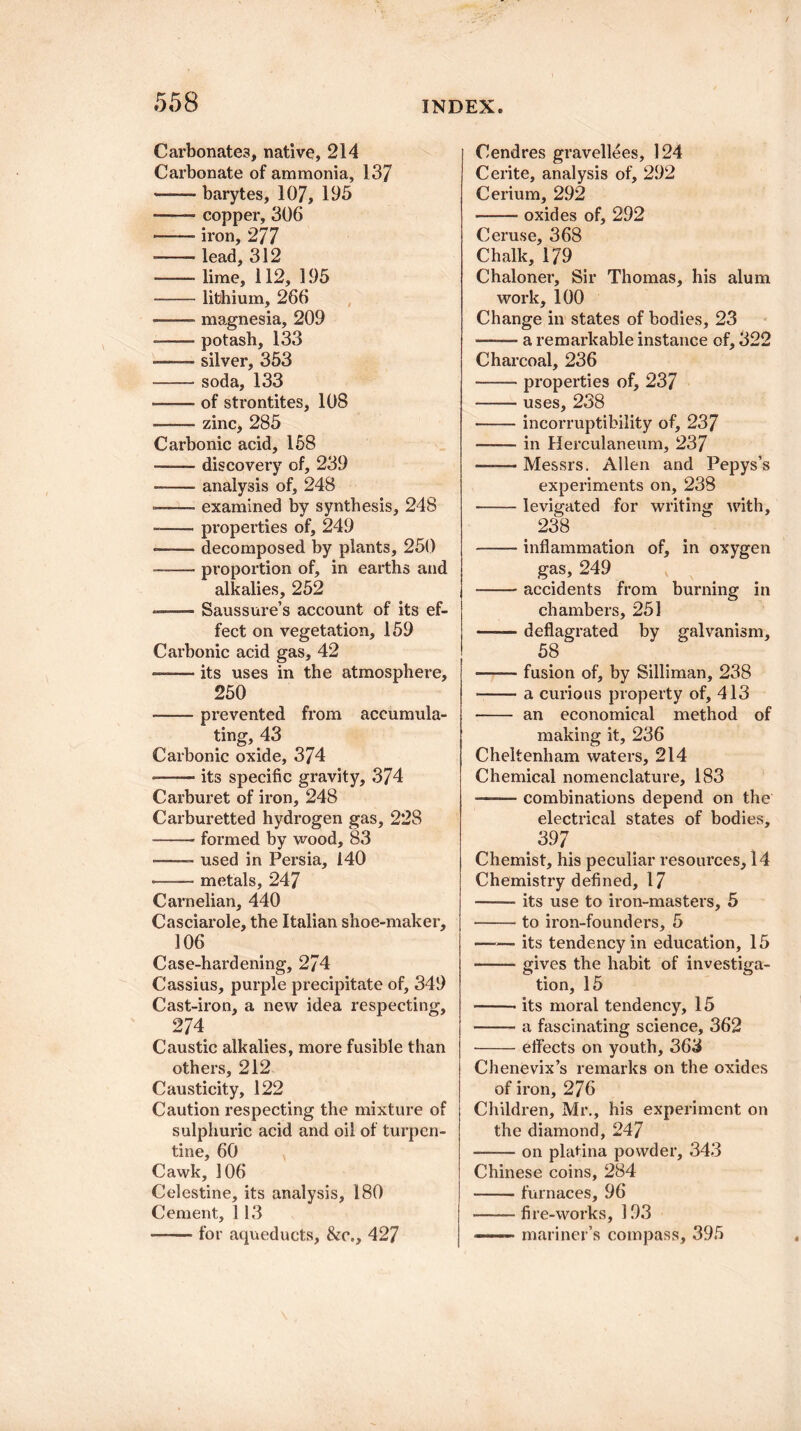 Carbonates, native, 214 Carbonate of ammonia, 137 -* barytes, 107, 195 -—— copper, 306 .iron, 277 -- lead, 312 -lime, 112, 195 -lithium, 266 -magnesia, 209 --potash, 133 -—— silver, 353 -soda, 133 ■—— of strontites, 108 —— zinc, 285 Carbonic acid, 158 -discovery of, 239 --- analysis of, 248 ■— ■ examined by synthesis, 248 --properties of, 249 • -decomposed by plants, 250 ——- proportion of, in earths and alkalies, 252 Saussure’s account of its ef¬ fect on vegetation, 159 Carbonic acid gas, 42 —— its uses in the atmosphere, 250 -prevented from accumula¬ ting, 43 Carbonic oxide, 374 —— its specific gravity, 374 Carburet of iron, 248 Carburetted hydrogen gas, 22S -formed by wood, 83 • -- used in Persia, 140 • -metals, 247 Carnelian, 440 Casciarole, the Italian shoe-maker, 106 Case-hardening, 274 Cassius, purple precipitate of, 349 Cast-iron, a new idea respecting, 274 Caustic alkalies, more fusible than others, 212 Causticity, 122 Caution respecting the mixture of sulphuric acid and oil of turpen¬ tine, 60 Cawk, 106 Celestine, its analysis, 180 Cement, 1 13 -for aqueducts, &c., 427 Cendres gravellees, 124 Cerite, analysis of, 292 Cerium, 292 -oxides of, 292 Ceruse, 368 Chalk, 179 Chaloner, Sir Thomas, his alum work, 100 Change in states of bodies, 23 ——■ a remarkable instance of, 322 Charcoal, 236 -properties of, 237 -uses, 238 -incorruptibility of, 237 -in Herculaneum, 237 -Messrs. Allen and Pepys’s experiments on, 238 -levigated for writing with, 238 -inflammation of, in oxygen gas, 249 -accidents from burning in chambers, 251 rated by galvanism, 58 -fusion of, by Silliman, 238 -a curious property of, 413 - an economical method of making it, 236 Cheltenham waters, 214 Chemical nomenclature, 183 —— combinations depend on the electrical states of bodies, 397 Chemist, his peculiar resources, 14 Chemistry defined, 17 -its use to iron-masters, 5 --to iron-founders, 5 -its tendency in education, 15 -gives the habit of investiga¬ tion, 15 -its moral tendency, 15 -a fascinating science, 362 -effects on youth, 363 Chenevix’s remarks on the oxides of iron, 276 Children, Mr., his experiment on the diamond, 247 -on platina powder, 343 Chinese coins, 284 -furnaces, 96 -fi re-works, 193 ——— mariner’s compass, 395