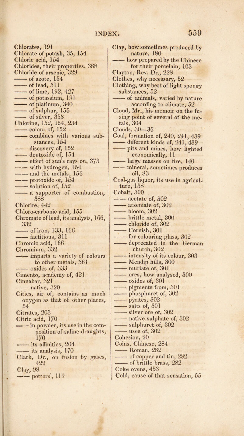 Chlorates, 191 Chlorate of potash, 35, 154 Chloric acid, 154 Chlorides, their properties, 388 Chloride of arsenic, 329 -- - of azote, 154 -- of lead, 311 -of lime, 192, 427 *—— of potassium, 191 -of platinum, 340 -of sulphur, 155 - of silver, 353 Chlorine, 152, 154, 234 -colour of, 152 —— combines with various sub¬ stances, 154 -discovery of, 152 -deutoxide of, 154 -effect of sun’s rays on, 373 -with hydrogen, 154 ■-and the metals, 156 -protoxide of, 454 •-solution of, 152 --- a supporter of combustion, 388 Chlorite, 442 Chloro-carbonic acid, 155 Chromate of lead, its analysis, 166, 332 —— of iron, 133, 166 -factitious, 311 Chromic acid, 166 Chromium, 332 -imparts a variety of colours to other metals, 361 --oxides of, 333 Citnento, academy of, 421 Cinnabar, 321 -native, 320 Cities, air of, contains as much oxygen as that of other places, 54 Citrates, 203 Citric acid, 170 —— in powder, its use in the com¬ position of saline draughts, 170 —— its affinities, 204 -its analysis, 170 Clark, Dr., on fusion by gases, 422 Clay, 98 ,-potters’, 119 Clay, how sometimes produced by nature, 180 —— how prepared by the Chinese for their porcelain, 103 Clayton, Rev. Dr., 228 (Rothes, why necessary, 52 Clothing, why best of light spongy substances, 52 -of animals, varied by nature according to climate, 52 Cloud, Mr., his memoir on the fu¬ sing point of several of the me¬ tals, 304 Clouds, 30—36 Coal, formation of, 240, 241, 439 —-—■ different kinds of, 241,439 -pits and mines, how lighted economically, 11 --large masses on fire, 140 --mineral, sometimes produces oil, 83 Coal-gas liquor, its use in agricul¬ ture, 138 Cobalt, 300 -acetate of, 302 -- arseniate of, 302 —— bloom, 302 -brittle metal, 300 -chloride of, 302 -Cornish, 301 -for colouring glass, 302 -- deprecated in the German church, 302 --intensity of its colour, 303 -Mendip hills, 300 --- muriate of, 301 -ores, how analysed, 300 -oxides of, 301 -pigments from, 301 —— phosphuret of, 302 -pyrites, 302 -- salts of, 301 -silver ore of, 302 -native sulphate of, 302 -sulphuret of, 302 -uses of, 302 Cohesion, 20 Coins, Chinese, 284 —— Roman, 282 —— of copper and tin, 282 ——- of brittle brass, 282 Coke ovens, 453 j Cold, cause of that sensation, 55