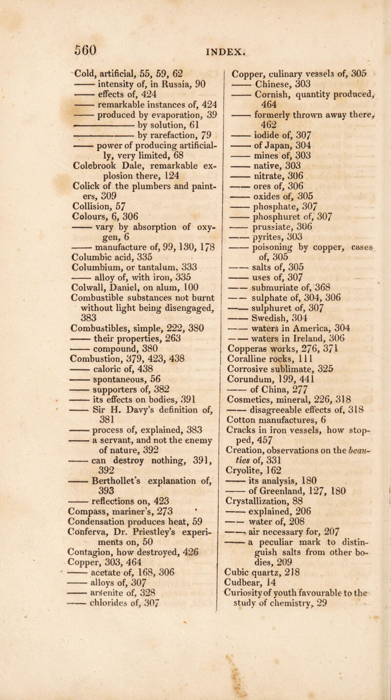 Cold, artificial, 55, 59, 62 • -- intensity of, in Russia, 90 • -- effects of, 424 ■-remarkable instances of, 424 -- produced by evaporation, 39 ——---by solution, 61 - - —-— by rarefaction, 79 —— power of producing artificial¬ ly, very limited, 68 Colebrook Dale, remarkable ex¬ plosion there, 124 Colick of the plumbers and paint¬ ers, 309 Collision, 57 Colours, 6, 306 .vary by absorption of oxy¬ gen, 6 --- manufacture of, 99, ISO, 178 Columbic acid, 335 Columbium, or tantalum. 333 -alloy of, with iron, 335 Col wall, Daniel, on alum, 100 Combustible substances not burnt without light being disengaged, 383 Combustibles, simple, 222, 380 ■ -their properties, 263 *-compound, 380 Combustion, 379, 423, 438 ——- caloric of, 438 —— spontaneous, 56 ——— supporters of, 382 —— its effects on bodies, 391 -Sir H. Davy’s definition of, 381 -- process of, explained, 383 -a servant, and not the enemy of nature, 392 -can destroy nothing, 391, 392 ■ -- Berthollet’s explanation of, 393 --reflections on, 423 Compass, mariner’s, 273 Condensation produces heat, 59 Conferva, Dr. Priestley’s experi¬ ments on, 50 Contagion, how destroyed, 426 Copper, 303, 464 -acetate of, 168, 306 -alloys of, 307 -- ars'enite of, 328 —-— chlorides of, 307 Copper, culinary vessels of, 305 -Chinese, 303 —— Cornish, quantity produced, 464 —— formerly thrown away there, 462 -iodide of, 307 ——— of Japan, 304 --- mines of, 303 ——— native, 303 -nitrate, 306 —-— ores of, 306 -oxides of, 305 --phosphate, 307 —— phosphuret of, 307 -—— prussiate, 306 --pyrites, 303 -- poisoning by copper, cases of, 305 -salts of, 305 .uses of, 307 —— submuriate of, 368 -—- sulphate of, 304, 306 —- sulphuret of, 307 ■ Swedish, 304 -waters in America, 304 -waters in Ireland, 306 Copperas works, 276, 371 Coralline rocks. 111 Corrosive sublimate, 325 Corundum, 199, 441 -of China, 277 Cosmetics, mineral, 226, 318 —— disagreeable effects of, 318 Cotton manufactures, 6 Cracks in iron vessels, how stop¬ ped, 457 Creation, observations on the beau¬ ties of, 331 Cryolite, 162 —-— its analysis, 180 -of Greenland, 127, ISO Crystallization, 88 --- explained, 206 ■—— water of, 208 -~ air necessary for, 207 —— a peculiar mark to distin¬ guish salts from other bo¬ dies, 209 Cubic quartz, 218 Cudbear, 14 Curiosity of youth favourable to the study of chemistry, 29