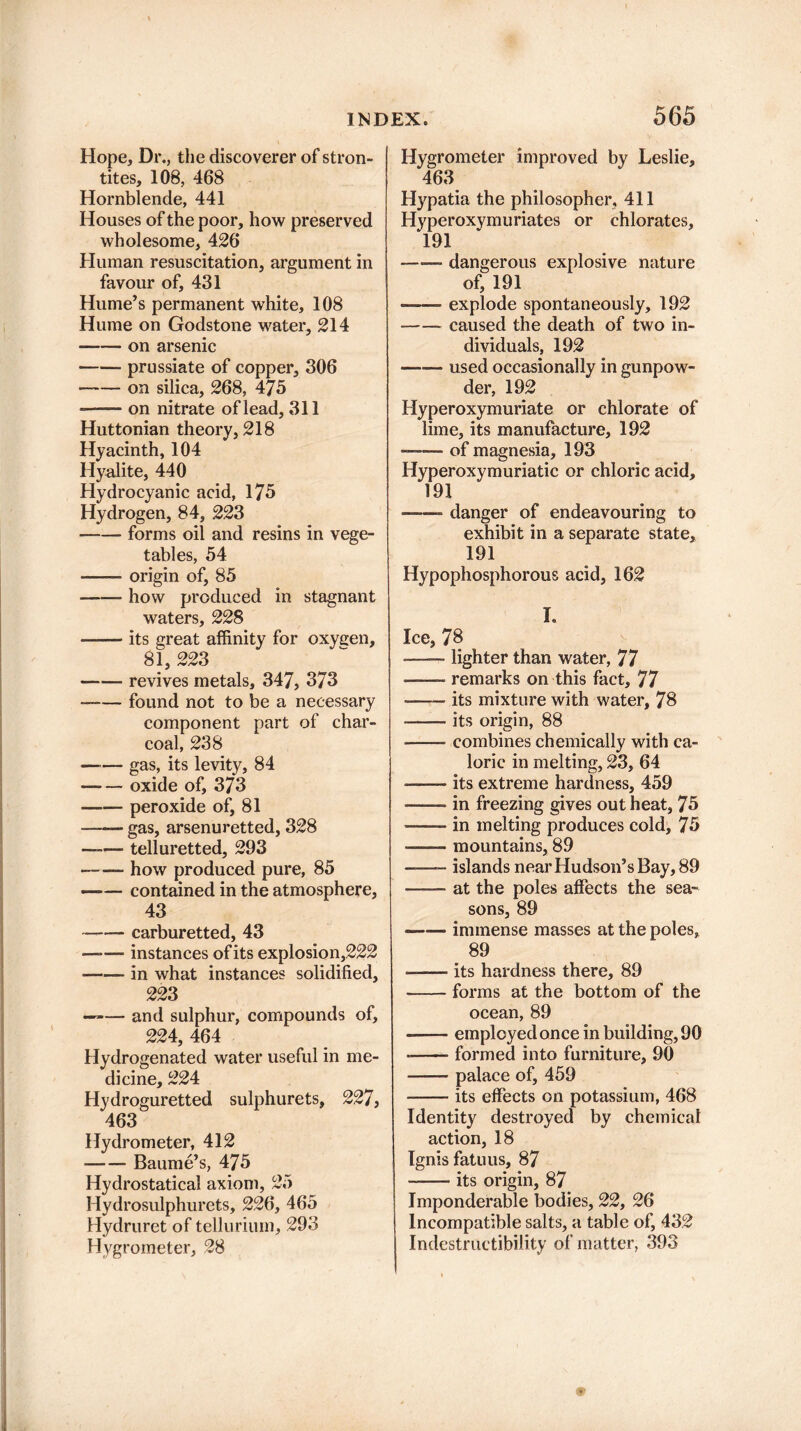 Hope, Dr., the discoverer of stron- tites, 108, 468 Hornblende, 441 Houses of the poor, how preserved wholesome, 426 Human resuscitation, argument in favour of, 431 Hume’s permanent white, 108 Hume on Godstone water, 214 -on arsenic -prussiate of copper, 306 •-on silica, 268, 475 --on nitrate of lead, 311 Huttonian theory, 218 Hyacinth, 104 Hyalite, 440 Hydrocyanic acid, 175 Hydrogen, 84, 223 -forms oil and resins in vege¬ tables, 54 -origin of, 85 -how produced in stagnant waters, 228 -its great affinity for oxygen, 81, 223 -- revives metals, 347, 373 -found not to be a necessary component part of char¬ coal, 238 — — gas, its levity, 84 -oxide of, 373 -peroxide of, 81 -gas, arsenuretted, 328 —— telluretted, 293 -- how produced pure, 85 -contained in the atmosphere, 43 -carburetted, 43 —-— instances of its explosion,222 -in what instances solidified, 223 —>— and sulphur, compounds of, 224, 464 Hydrogenated water useful in me¬ dicine, 224 Hydroguretted sulphurets, 227, 463 Hydrometer, 412 -Baume’s, 475 Hydrostatical axiom, 25 Hydrosulphurets, 226, 465 Hydruret of tellurium, 293 Hygrometer, 28 improved by Leslie, Hypatia the philosopher, 411 Hyperoxymuriates or chlorates, 191 -- dangerous explosive nature of, 191 — .explode spontaneously, 192 -- caused the death of two in¬ dividuals, 192 —■— used occasionally in gunpow¬ der, 192 Hyperoxymuriate or chlorate of lime, its manufacture, 192 — of magnesia, 193 Hyperoxymuriatic or chloric acid, 191 — danger of endeavouring to exhibit in a separate state, 191 Hypophosphorous acid, 162 Hygrometer 463 I. Ice, 78 -—— lighter than water, 77 -remarks on this fact, 77 -its mixture with water, 78 -its origin, 88 -combines chemically with ca¬ loric in melting, 23, 64 -its extreme hardness, 459 -in freezing gives out heat, 75 -in melting produces cold, 75 -mountains, 89 -- islands near Hudson’s Bay, 89 —— at the poles affects the sea¬ sons, 89 -immense masses at the poles, 89 —-its hardness there, 89 -forms at the bottom of the ocean, 89 —— employed once in building, 90 --formed into furniture, 90 -palace of, 459 -its effects on potassium, 468 Identity destroyed by chemical action, 18 Ignis fatuus, 87 -its origin, 87 Imponderable bodies, 22, 26 Incompatible salts, a table of, 432 Indestructibility of matter, 393