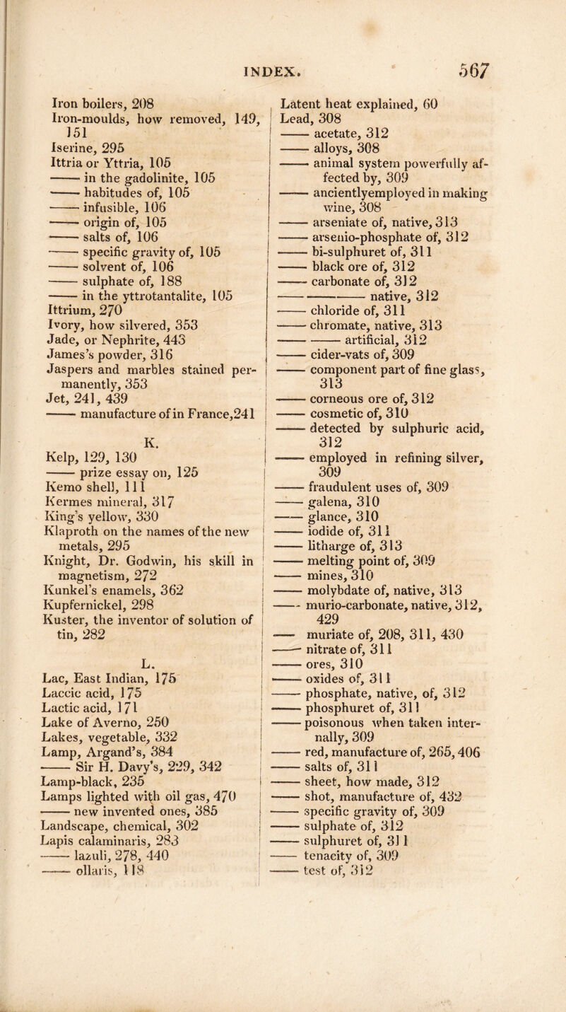 Iron boilers, 208 Iron-moulds, how removed, 149, 151 Iserine, 295 Ittria or Yttria, 105 -in the gadolinite, 105 ■-habitudes of, 105 -infusible, 106 • -origin of, 105 • -salts of, 106 -specific gravity of, 105 -solvent of, 106 -sulphate of, 188 -in the yttrotantalite, 105 Ittrium, 270 Ivory, how silvered, 353 Jade, or Nephrite, 443 James’s powder, 316 Jaspers and marbles stained per¬ manently, 353 Jet, 241, 439 • -manufacture of in France,241 K. Kelp, 129, 130 -prize essay on, 125 Kemo shell. 111 Kermes mineral, 317 King’s yellow, 330 Klaproth on the names of the new metals, 295 Knight, Dr. Godwin, his skill in magnetism, 272 Kunkel’s enamels, 362 Kupfernickel, 298 Kuster, the inventor of solution of tin, 282 L* , Lac, East Indian, 175 Laccic acid, 175 Lactic acid, 171 Lake of Averno, 250 Lakes, vegetable, 332 Lamp, Argand’s, 384 --Sir H. Davy’s, 229, 342 Lamp-black, 235 Lamps lighted with oil gas, 470 -new invented ones, 385 Landscape, chemical, 302 Lapis calaminaris, 283 -lazuli, 278, 440 —— ollaris, 118 Latent heat explained, 60 Lead, 308 -- acetate, 312 -alloys, 308 -animal system powerfully af¬ fected by, 309 -ancientlyemployed in making wine, 308 -arseniate of, native, 313 -arsenio-phosphate of, 312 -bi-sulphuret of, 311 -black ore of, 312 -- carbonate of, 312 -—-native, 312 -chloride of, 311 -chromate, native, 313 -artificial, 312 -cider-vats of, 309 -component part of fine glass, 313 -corneous ore of, 312 -cosmetic of, 310 ■ detected by sulphuric acid, 312 —— employed in refining silver, 309 -fraudulent uses of, 309 -galena, 310 —— glance, 310 -iodide of^ 311 -litharge of, 313 -melting point of, 309 -mines, 310 -molybdate of, native, 313 -murio-carbonate, native, 312, 429 - muriate of, 208, 311, 430 -nitrate of, 311 -ores, 310 oxides of, 311 -phosphate, native, of, 312 -- phosphuret of, 311 -poisonous when taken inter¬ nally, 309 -- red, manufacture of, 265,406 -salts of, 311 -sheet, how made, 312 -shot, manufacture of, 432 -specific gravity of, 309 -sulphate of, 312 -sulphuret of, 311 - tenacity of, 309 ——- test of, 312