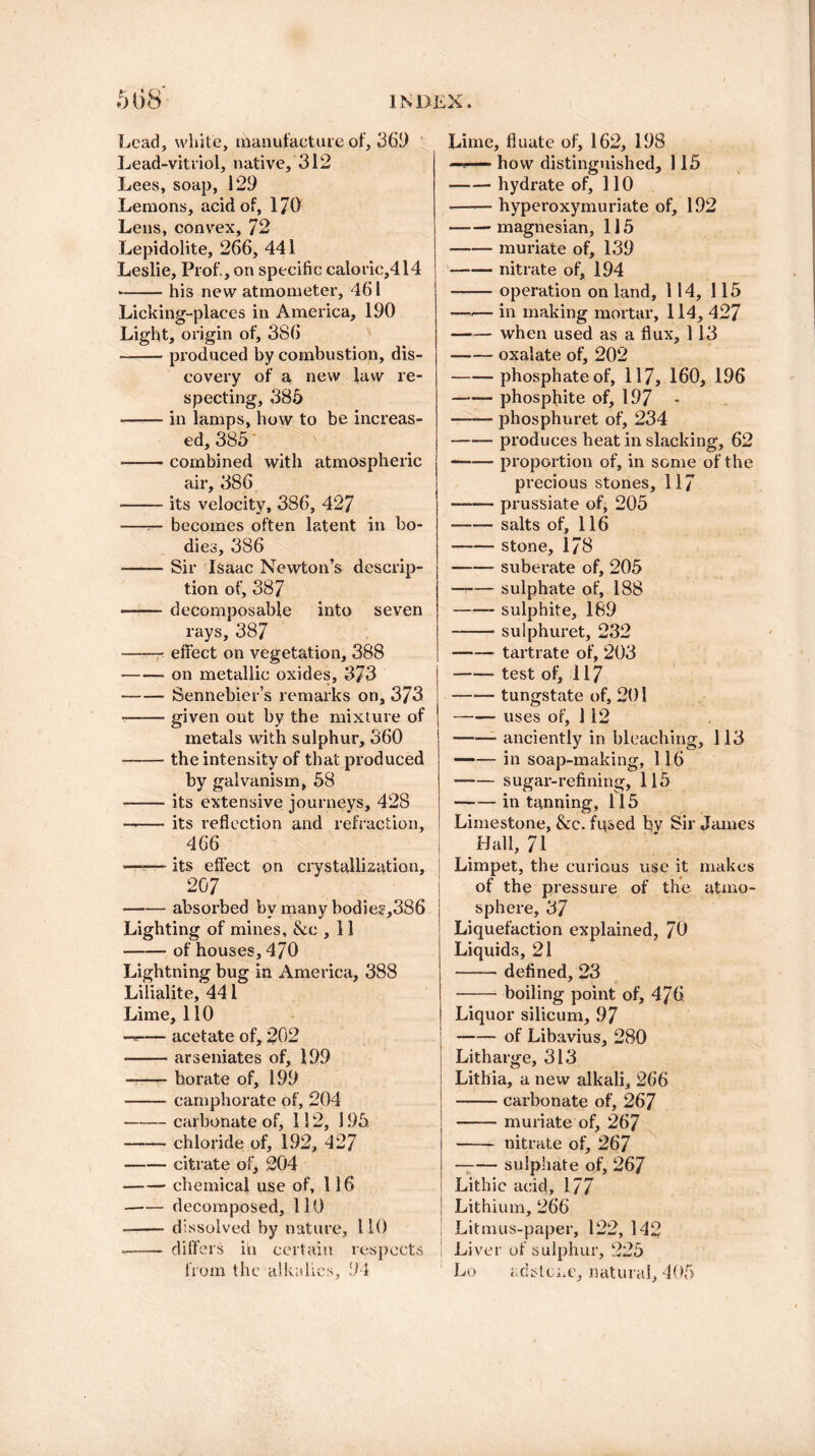 Lead, white, manufacture of, 365) Lead-vitriol, native, 312 Lees, soap, 129 Lemons, acid of, 1/0 Lens, convex, 72 Lepidolite, 266, 441 Leslie, Prof., on specific caloric,414 -his new atmometer, 461 Licking-places in America, 190 Light, origin of, 386 -produced by combustion, dis¬ covery of a new law re¬ specting, 385 -in lamps, how to be increas¬ ed, 385 -combined with atmospheric air, 386 -its velocity, 386, 427 —becomes often latent in bo¬ dies, 386 -- Sir Isaac Newton’s descrip¬ tion of, 387 -decomposable into seven rays, 387 -- effect on vegetation, 388 —•— on metallic oxides, 373 -— Sennebier’s remarks on, 373 --given out by the mixture of metals with sulphur, 360 -the intensity of that produced by galvanism, 58 --its extensive journeys, 428 -its reflection and refraction, 466 ——- its effect on crystallization, 20 7 • -absorbed by many bodies,386 Lighting of mines, &c , 11 -of houses, 470 Lightning bug in America, 388 Lilialite, 441 Lime, 110 —— acetate of, 202 --arseniates of, 199 —— borate of, 199 -camphorate of, 204 • -carbonate of, 1! 2, 195 -— chloride of, 192, 427 -citrate of, 204 -chemical use of, 116 -decomposed, 110 -- dissolved by nature, 110 ■—-— differs iti certain respects from the alkalies, 94 Lime, fluate of, 162, 198 how distinguished, 115 -hydrate of, 110 -hyperoxymuriate of, 192 -magnesian, 115 -muriate of, 139 —— nitrate of, 194 -operation on land, 114, 115 —-— in making mortar, 114, 427 -when used as a flux, 113 -oxalate of, 202 -phosphate of, 117, 160, 196 —— phosphite of, 197 * -phosphuret of, 234 -produces heat in slacking, 62 -proportion of, in some of the precious stones, 117 -prussiate of, 205 -salts of, 116 -stone, 178 -suberate of, 205 ——- sulphate of, 188 -- sulphite, 189 -- sulphuret, 232 -tartrate of, 203 -test of, 117 -tungstate of, 201 -- uses of, 112 — -anciently in bleaching, 113 —*— in soap-making, 116 --sugar-refining, 115 -in tanning, 115 Limestone, &c. fused bv Sir James Hall, 71 Limpet, the curious use it makes of the pressure of the atmo¬ sphere, 37 Liquefaction explained, 70 Liquids, 21 -defined, 23 -boiling point of, 476 Liquor silicum, 97 -of Libavius, 280 Litharge, 313 Lithia, a new alkali, 266 -carbonate of, 267 -muriate of, 267 - nitrate of, 267 — -sulphate of, 267 Lithic acid, 177 Lithium, 266 1 Litmus-paper, 122, 142 i Liver of sulphur, 225 Lo adslcne, natural, 405