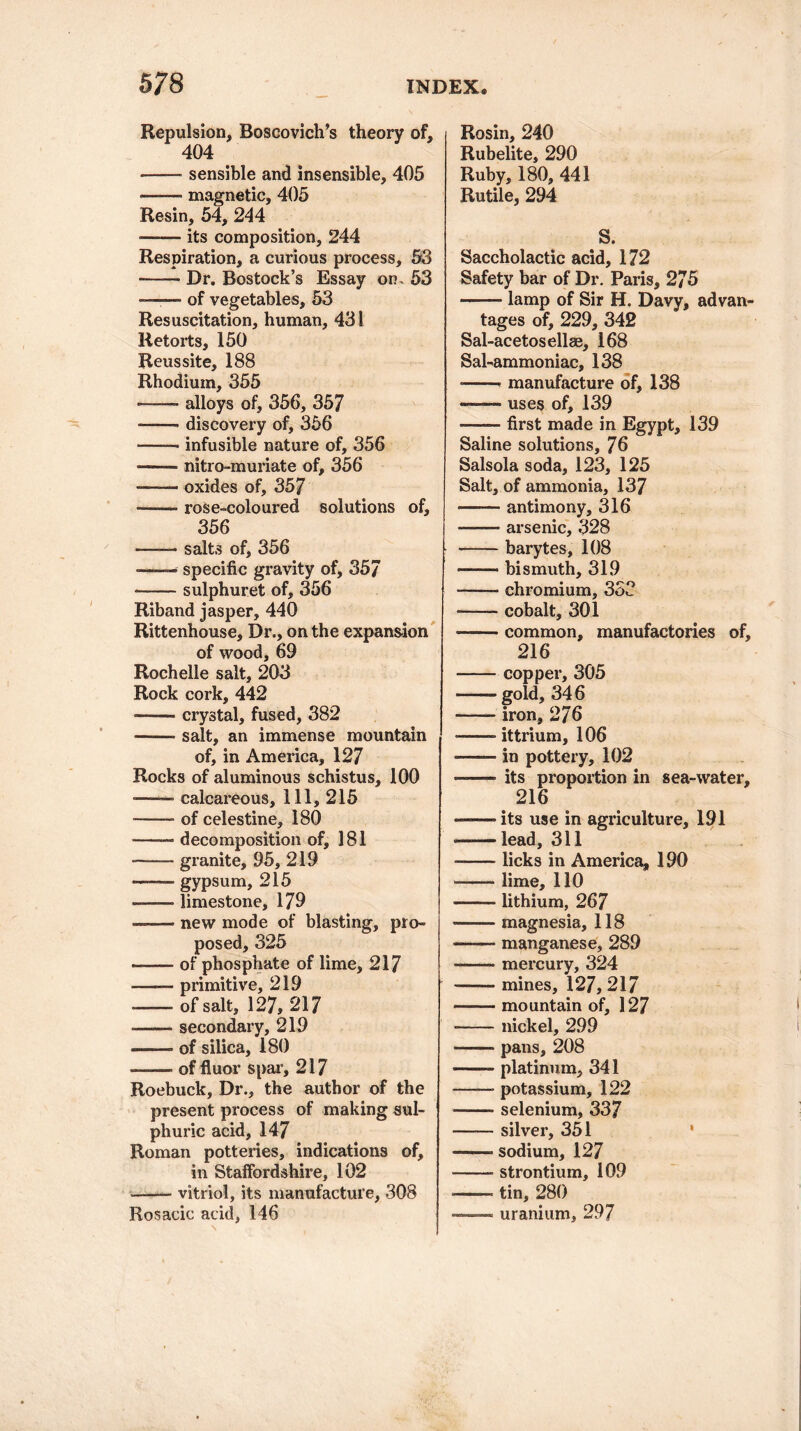 Repulsion, Boscovich’s theory of, 404 ' -sensible and insensible, 405 --- magnetic, 405 Resin, 54, 244 • -- its composition, 244 Respiration, a curious process, 53 -Dr. Bostock’s Essay on, 53 ——— of vegetables, 53 Resuscitation, human, 431 Retorts, 150 Reussite, 188 Rhodium, 355 • -- alloys of, 356, 357 -- discovery of, 356 —— infusible nature of, 356 --nitro-muriate of, 356 -oxides of, 357 —— rose-coloured solutions of, 356 -salts of, 356 -—— specific gravity of, 357 -sulphuret of, 356 Riband jasper, 440 Rittenhouse, Dr., on the expansion of wood, 69 Rochelle salt, 203 Rock cork, 442 ——- crystal, fused, 382 -salt, an immense mountain of, in America, 127 Rocks of aluminous schistus, 100 —■— calcareous. 111, 215 -- of celestine, 180 • -- decomposition of, 181 -granite, 95, 219 —— gypsum, 215 —— limestone, 179 ——■ new mode of blasting, pro¬ posed, 325 --of phosphate of lime, 217 -— primitive, 219 -- of salt, 127, 217 --secondary, 219 -of silica, 180 —— of flu or spar, 217 Roebuck, Dr., the author of the present process of making sul¬ phuric acid, 147 Roman potteries, indications of, in Staffordshire, 102 -vitriol, its manufacture, 308 Rosacic acid, 146 Rosin, 240 Rubelite, 290 Ruby, 180, 441 Rutile, 294 S. Saccholactic acid, 172 Safety bar of Dr. Paris, 275 -- lamp of Sir H. Davy, advan¬ tages of, 229, 342 Sal-acetosellae, 168 Sal-ammoniac, 138 ■ -- manufacture of, 138 -uses of, 139 *—— first made in Egypt, 139 Saline solutions, 76 Salsola soda, 123, 125 Salt, of ammonia, 137 -antimony, 316 -arsenic, 328 -barytes, 108 -- bismuth, 319 -- chromium, 333 -- cobalt, 301 —— common, manufactories of, 216 -copper, 305 -- gold, 346 -iron, 276 ——- ittrium, 106 ■—— in pottery, 102 ——■ its proportion in sea-water, 216 -its use in agriculture, 191 — lead, 311 -licks in America, 190 -lime, 110 ■ ■ ■ lithium, 267 —■— magnesia, 118 -— manganese, 289 -mercury, 324 --mines, 127, 217 -mountain of, 127 -nickel, 299 -pans, 208 -platinum, 341 -- potassium, 122 -selenium, 337 -silver, 351 -- sodium, 127 -strontium, 109 — tin, 280 —— uranium, 297