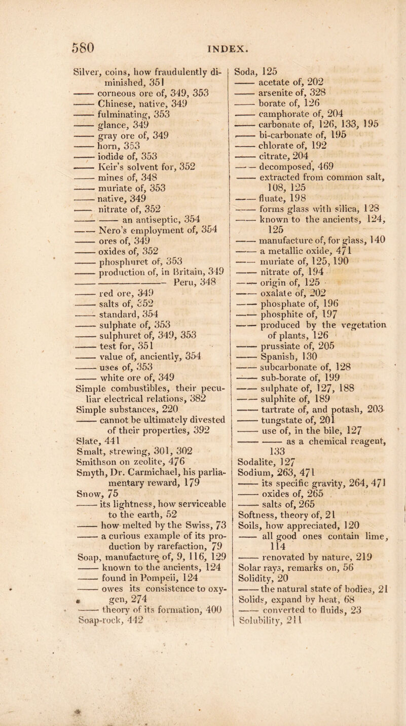 Silver, coins, how fraudulently di¬ minished, 351 -corneous ore of, 349, 353 --- Chinese, native, 349 -- fulminating, 353 --glance, 349 -gray ore of, 349 -horn, 353 ■—— iodide of, 353 -Keir’s solvent for, 352 -mines of, 348 ■-muriate of, 353 -native, 349 -nitrate of, 352 --- an antiseptic, 354 -Nero’s employment of, 354 -ores of, 349 —• oxides of, 352 -phosphuret of, 353 .—— production of, in Britain, 349 ----Peru, 348 -- red ore, 349 -salts of, 352 --- standard, 354 -sulphate of, 353 --- sulphuret of, 349, 353 •—— test for, 351 -value of, anciently, 354 -U3es of, 353 -white ore of, 349 Simple combustibles, their pecu¬ liar electrical relations, 382 Simple substances, 220 -cannot be ultimately divested of their properties, 392 Slate, 441 Smalt, strewing, 301, 302 Smithson on zeolite, 476 Smyth, Dr. Carmichael, his parlia¬ mentary reward, 179 Snow, 75 -- its lightness, how serviceable to the earth, 52 -how melted by the Swiss, 73 -a curious example of its pro¬ duction by rarefaction, 79 Soap, manufacture of, 9, 116, 129 -known to the ancients, 124 -found in Pompeii, 124 -owes its consistence to oxy- • gen, 274 -- theory of its formation, 400 Soap-rock, 442 Soda, 125 -acetate of, 202 -arsenite of, 328 -borate of, 126 — -camphorate of, 204 -carbonate of, 126, 133, 195 .-- bi-carbonate of, 195 -chlorate of, 192 -citrate, 204 — — decomposed, 469 -extracted from common salt, 108, 125 -fluate, 198 -forms glass with silica, 128 -known to the ancients, 124, 125 -manufacture of, for glass, 140 -a metallic oxide, 471 -muriate of, 125, 190 -nitrate of, 194 -— origin of, 125 -oxalate of, 202 — — phosphate of, 196 -phosphite of, 197 -produced by the vegetation of plants, 126 -prussiate of, 205 -Spanish, 130 -subcarbonate of, 128 — -sub-borate of, 199 -sulphate of, 127, 188 -sulphite of, 189 -tartrate of, and potash, 20& -tungstate of, 201 -use of, in the bile, 127 -— -as a chemical reagent, 133 Sodalite, 127 Sodium, 263, 471 —— its specific gravity, 264, 471 -- oxides of, 265 —— salts of, 265 Softness, theory of, 21 Soils, how appreciated, 120 - all good ones contain lime. 114 -renovated by nature, 219 Solar rays, remarks on, 56 Solidity, 20 -the natural state of bodies, 21 Solids, expand by heat, 68 -converted to fluids, 23 Solubility, 211