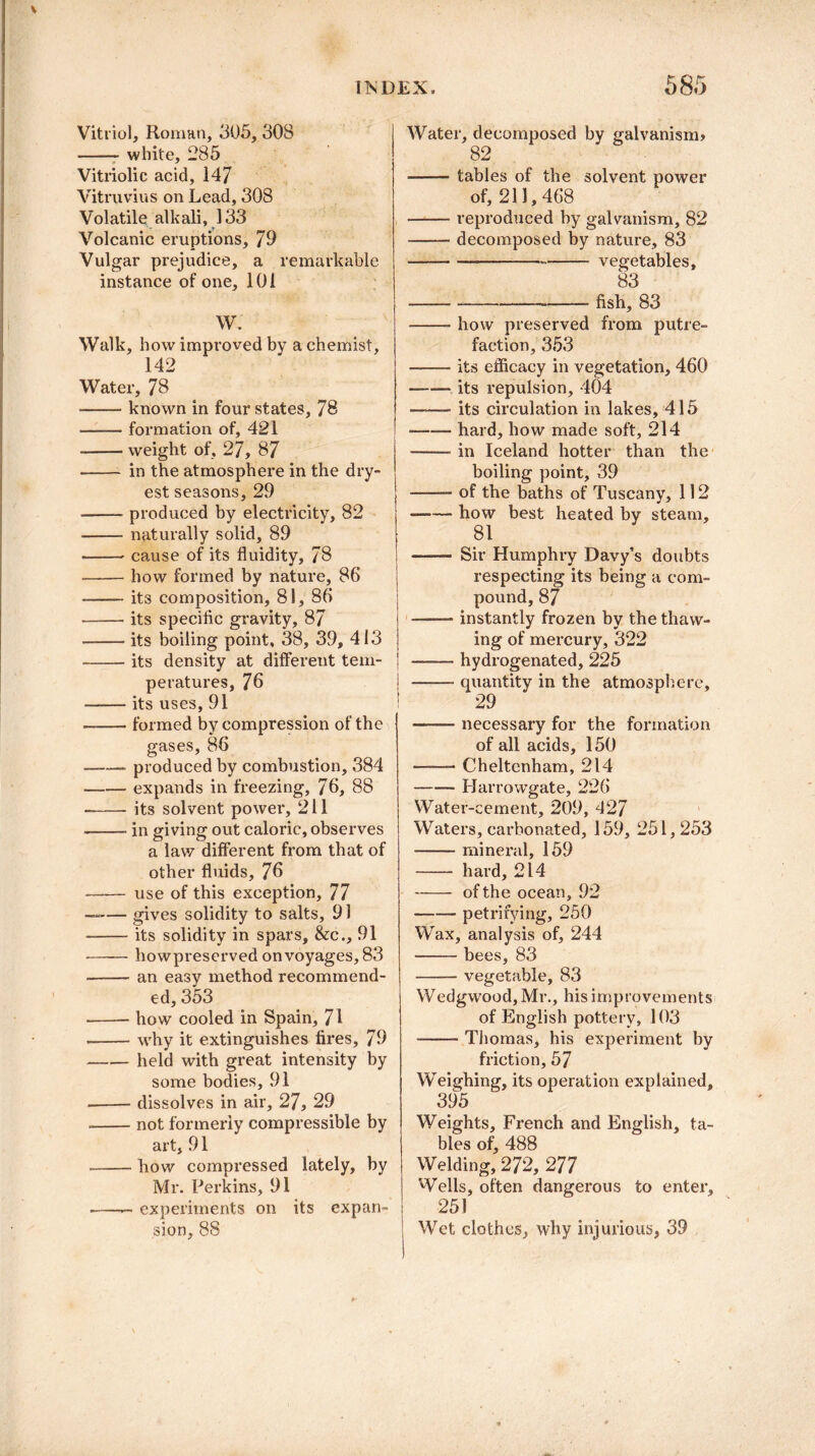 Vitriol, Roman, 305, 308 -white, 285 Vitriolic acid, 147 Vitruvius on Lead, 308 Volatile alkali, 133 Volcanic eruptions, 79 Vulgar prejudice, a remarkable instance of one, 101 W. Walk, how improved by a chemist, 142 Water, 78 -known in four states, 78 -formation of, 421 -weight of, 27, 87 - in the atmosphere in the dry- est seasons, 29 -produced by electi'icity, 82 -naturally solid, 89 -cause of its fluidity, 78 -how formed by nature, 86 -its composition, 81, 80 -its specific gravity, 87 -its boiling point, 38, 39, 413 -its density at different tem¬ peratures, 76 -its uses, 91 -formed by compression of the gases, 86 -produced by combustion, 384 -expands in freezing, 76, 88 --its solvent power, 211 -in giving out caloric, observes a law different from that of other fluids, 76 -use of this exception, 77 —— gives solidity to salts, 91 --its solidity in spars, &c., 91 -— howpreserved on voyages, 83 --an easy method recommend¬ ed, 353 -how cooled in Spain, 71 --why it extinguishes fires, 79 --held with great intensity by some bodies, 91 -dissolves in air, 27, 29 -not formerly compressible by art, 91 --how compressed lately, by Mr. Perkins, 91 -— experiments on its expan¬ sion, 88 Water, decomposed by galvanism* 82 --tables of the solvent power of, 211,468 -reproduced by galvanism, 82 -decomposed by nature, 83 ---- vegetables, 83 ---- fish, 83 -how preserved from putre¬ faction, 353 --its efficacy in vegetation, 460 -its repulsion, 404 ——■ its circulation in lakes, 415 •—— hard, how made soft, 214 —— in Iceland hotter than the boiling point, 39 —— of the baths of Tuscany, 112 -how best heated by steam, 81 ■■■ Sir Humphry Davy’s doubts respecting its being a com¬ pound, 87 ——- instantly frozen by the thaw¬ ing of mercury, 322 -hydrogenated, 225 -quantity in the atmosphere, 29 ——- necessary for the formation of all acids, 150 -- Cheltenham, 214 -- Harrowgate, 226 Water-cement, 209, 427 Waters, carbonated, 159, 251,253 -mineral, 159 - hard, 214 -of the ocean, 92 -petrifying, 250 Wax, analysis of, 244 -bees, 83 -vegetable, 83 Wedgwood, Mr., his improvements of English pottery, 103 --Thomas, his experiment by friction, 57 Weighing, its operation explained. 395 Weights, French and English, ta¬ bles of, 488 Welding, 272, 277 Wells, often dangerous to enter, 251 Wet clothes, why injurious, 39