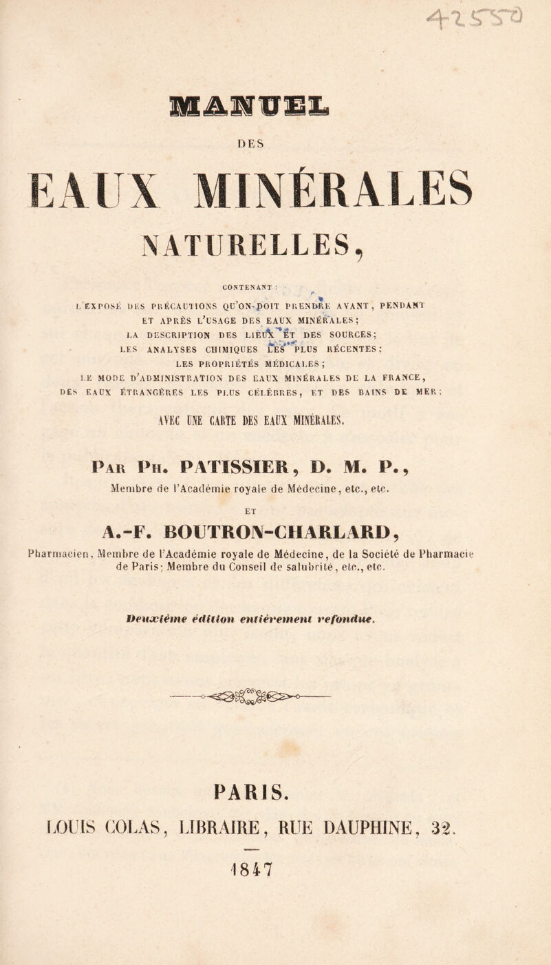 LAJ Al \ MINÉRALES NATURELLES CONTENANT : L EXPOSE DES PRECAUTIONS QU ON-pOIT PRENDRE AVANT, PENDANT ET APRÈS LÉSAGE DES EAUX MINÉRALES; LA DESCRIPTION DES LIEtfX ^Êt DES SOURCES; LES ANALYSES CHIMIQUES LES*’ PLUS RÉCENTES; LES PROPRIÉTÉS MÉDICALES; LE MODE D’ADMINISTRATION DES EAUX MINÉRALES DE LA FRANCE, DES EAUX ÉTRANGÈRES LES Pi,US CÉLÈBRES, ET DES BAINS DE MER; AVEC UNE CARTE DES EAUX MINÉRALES, Pau Ph. PATISSIER, D. M. P», Membre fie l’Académie royale de Médecine, etc., etc. ET A.-F. BOUTRON-CHARL ARD, Pharmacien, Membre de l'Académie royale de Médecine, de la Société de Pharmacie de Paris; Membre du Conseil de salubrité, etc., etc. Deuxième édition entièrement refondue. PARIS. LOUIS COLAS, LIBRAIRE, RUE DAUPHINE, 32.