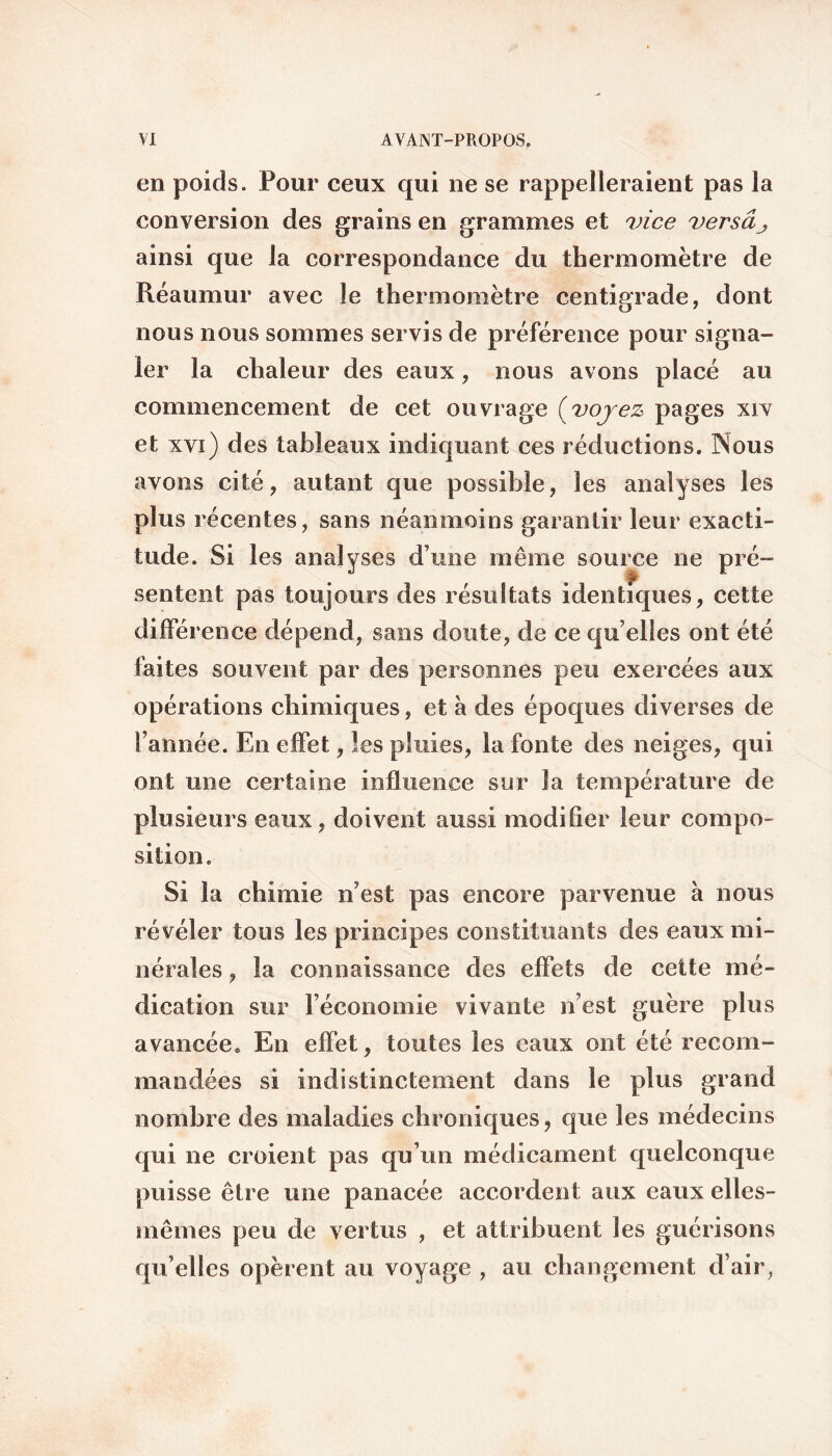 en poids. Pour ceux qui ne se rappelleraient pas la conversion des grains en grammes et vice versâj, ainsi que la correspondance du thermomètre de Réaumur avec le thermomètre centigrade, dont nous nous sommes servis de préférence pour signa¬ ler la chaleur des eaux, nous avons placé au commencement de cet ouvrage (voyez pages xrv et xvi) des tableaux indiquant ces réductions. INous avons cité, autant que possible, les analyses les plus récentes, sans néanmoins garantir leur exacti¬ tude. Si les analyses d une même source ne pré¬ sentent pas toujours des résultats identiques, cette différence dépend, sans doute, de ce qu elles ont été laites souvent par des personnes peu exercées aux opérations chimiques, et à des époques diverses de Tannée. En effet, les pluies, la fonte des neiges, qui ont une certaine influence sur la température de plusieurs eaux, doivent aussi modifier leur compo¬ sition. Si la chimie n'est pas encore parvenue à nous révéler tous les principes constituants des eaux mi¬ nérales , la connaissance des effets de cette mé¬ dication sur l’économie vivante n’est guère plus avancée* En effet, toutes les eaux ont été recom¬ mandées si indistinctement dans le plus grand nombre des maladies chroniques, que les médecins qui ne croient pas qu’un médicament quelconque puisse être une panacée accordent aux eaux elles- mêmes peu de vertus , et attribuent les guérisons qu’elles opèrent au voyage , au changement d’air,