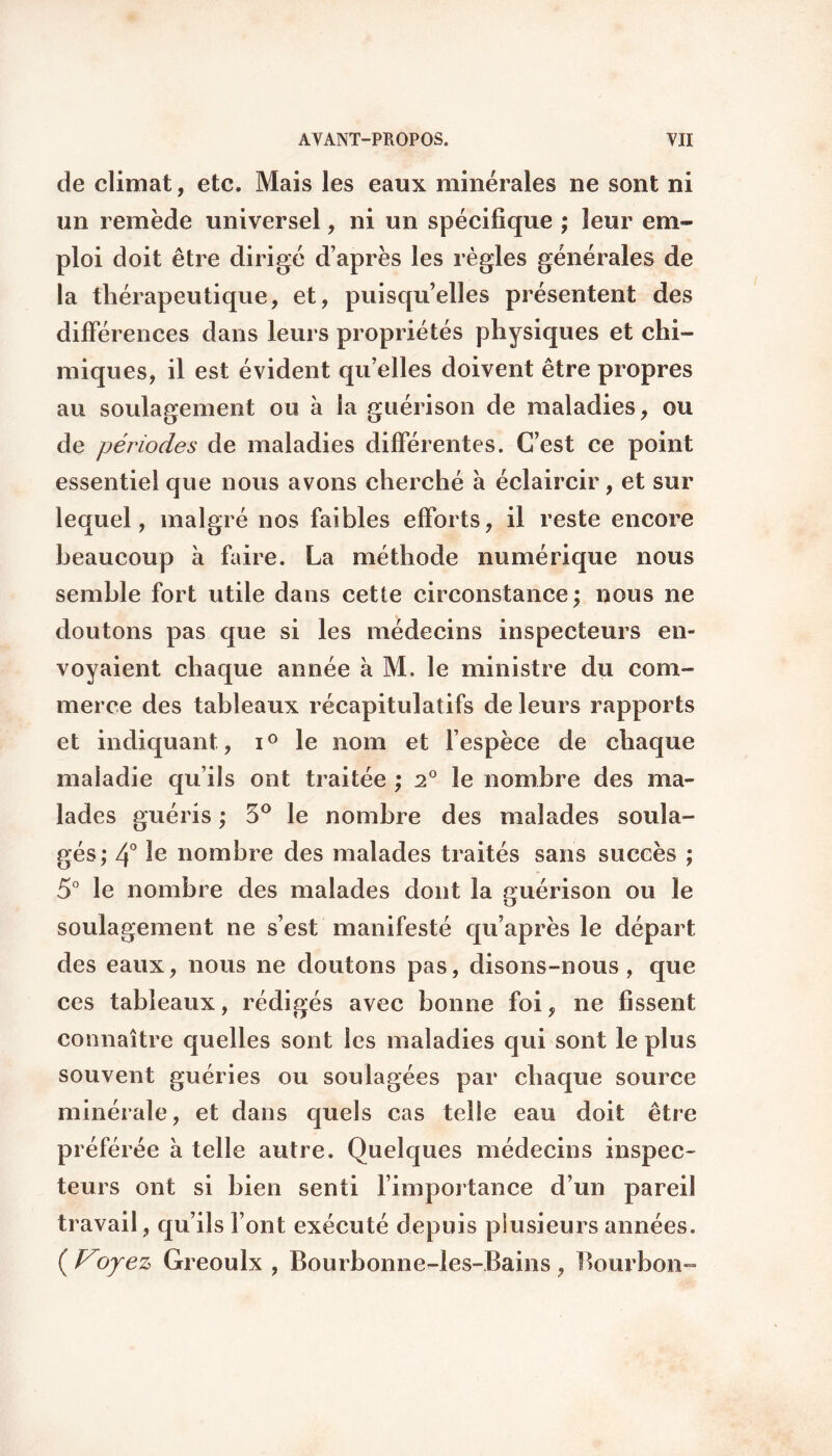 de climat, etc. Mais les eaux minérales ne sont ni un remède universel, ni un spécifique ; leur em¬ ploi doit être dirigé d’après les règles générales de la thérapeutique, et, puisqu’elles présentent des différences dans leurs propriétés physiques et chi¬ miques, il est évident qu’elles doivent être propres au soulagement ou à la guérison de maladies, ou de périodes de maladies différentes. C’est ce point essentiel que nous avons cherché à éclaircir, et sur lequel, malgré nos faibles efforts, il reste encore beaucoup à faire. La méthode numérique nous semble fort utile dans cette circonstance; nous ne doutons pas que si les médecins inspecteurs en¬ voyaient chaque année à M. le ministre du com¬ merce des tableaux récapitulatifs de leurs rapports et indiquant, i° le nom et l’espèce de chaque maladie qu’ils ont traitée ; 2° le nombre des ma¬ lades guéris ; 3° le nombre des malades soula¬ gés; 4° nombre des malades traités sans succès ; 5° le nombre des malades dont la guérison ou le soulagement ne s’est manifesté qu’après le départ des eaux, nous ne doutons pas, disons-nous, que ces tableaux, rédigés avec bonne foi, ne fissent connaître quelles sont les maladies qui sont le plus souvent guéries ou soulagées par chaque source minérale, et dans quels cas telle eau doit être préférée à telle autre. Quelques médecins inspec¬ teurs ont si bien senti l’importance d’un pareil travail, qu’ils font exécuté depuis plusieurs années. ( Voyez Greoulx , Bourbonne-les-Bains , Bourbon-