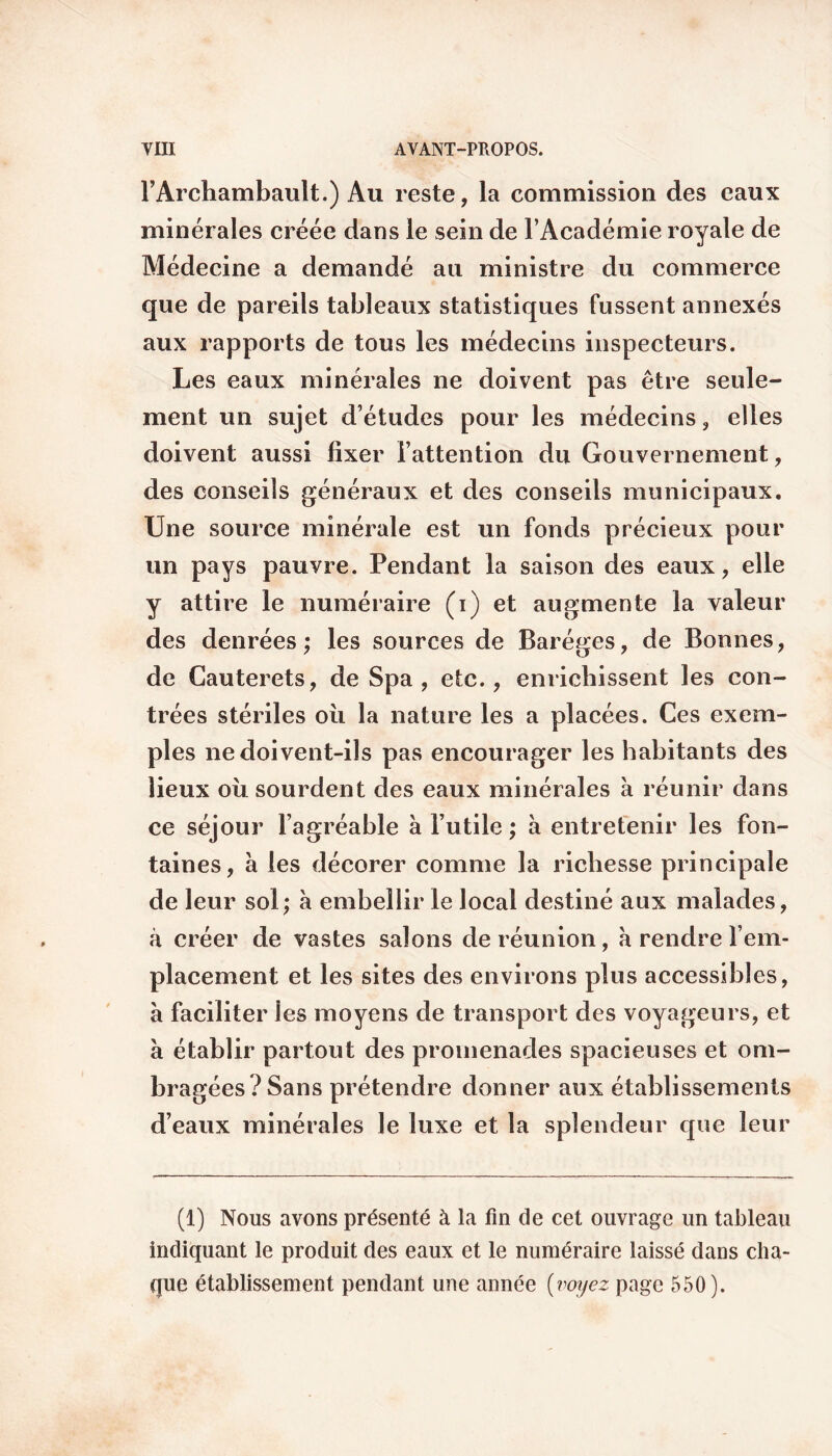 l’Archambault.) Au reste, la commission des eaux minérales créée dans le sein de l’Académie royale de Médecine a demandé au ministre du commerce que de pareils tableaux statistiques fussent annexés aux rapports de tous les médecins inspecteurs. Les eaux minérales ne doivent pas être seule¬ ment un sujet d’études pour les médecins, elles doivent aussi fixer l’attention du Gouvernement, des conseils généraux et des conseils municipaux. Une source minérale est un fonds précieux pour un pays pauvre. Pendant la saison des eaux, elle y attire le numéraire (i) et augmente la valeur des denrées; les sources de Baréges, de Bonnes, de Cauterets, de Spa , etc., enrichissent les con¬ trées stériles oii la nature les a placées. Ces exem¬ ples ne doivent-ils pas encourager les habitants des lieux où sourdent des eaux minérales à réunir dans ce séjour l’agréable à l’utile ; à entretenir les fon¬ taines, à les décorer comme la richesse principale de leur sol; à embellir le local destiné aux malades, à créer de vastes salons de réunion, a rendre rem¬ placement et les sites des environs plus accessibles, à faciliter les moyens de transport des voyageurs, et à établir partout des promenades spacieuses et om¬ bragées? Sans prétendre donner aux établissements d’eaux minérales le luxe et la splendeur que leur (1) Nous avons présenté à la fin de cet ouvrage un tableau indiquant le produit des eaux et le numéraire laissé dans cha¬ que établissement pendant une année (voyez page 550).