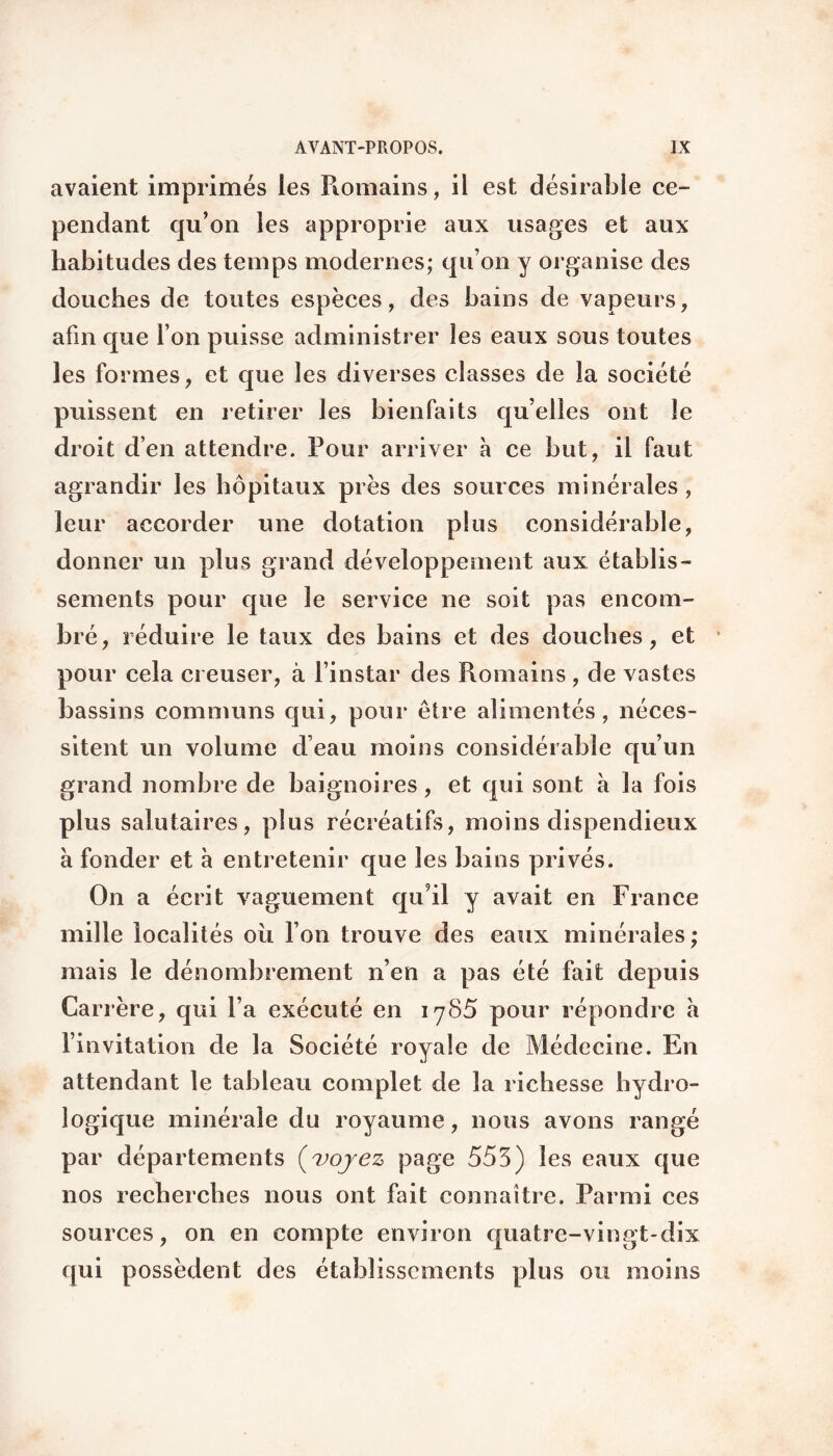 avaient imprimés les Romains, il est désirable ce¬ pendant qu’on les approprie aux usages et aux habitudes des temps modernes; qu’on y organise des douches de toutes espèces, des bains de vapeurs, afin que l’on puisse administrer les eaux sous toutes les formes, et que les diverses classes de la société puissent en retirer les bienfaits quelles ont le droit d’en attendre. Pour arriver à ce but, il faut agrandir les hôpitaux près des sources minérales , leur accorder une dotation plus considérable, donner un plus grand développement aux établis¬ sements pour que le service ne soit pas encom¬ bré, réduire le taux des bains et des douches, et pour cela creuser, à l’instar des Romains , de vastes bassins communs qui, pour être alimentés, néces¬ sitent un volume d’eau moins considérable qu’un grand nombre de baignoires , et qui sont à la fois plus salutaires, plus récréatifs, moins dispendieux à fonder et à entretenir que les bains privés. On a écrit vaguement qu9il y avait en France mille localités où l’on trouve des eaux minérales; mais le dénombrement n’en a pas été fait depuis Carrère, qui l’a exécuté en 1785 pour répondre a l’invitation de la Société royale de Médecine. En attendant le tableau complet de la richesse hydro¬ logique minérale du royaume, nous avons rangé par départements (voyez page 553) les eaux que nos recherches nous ont fait connaître. Parmi ces sources, on en compte environ quatre-vingt-dix qui possèdent des établissements plus ou moins