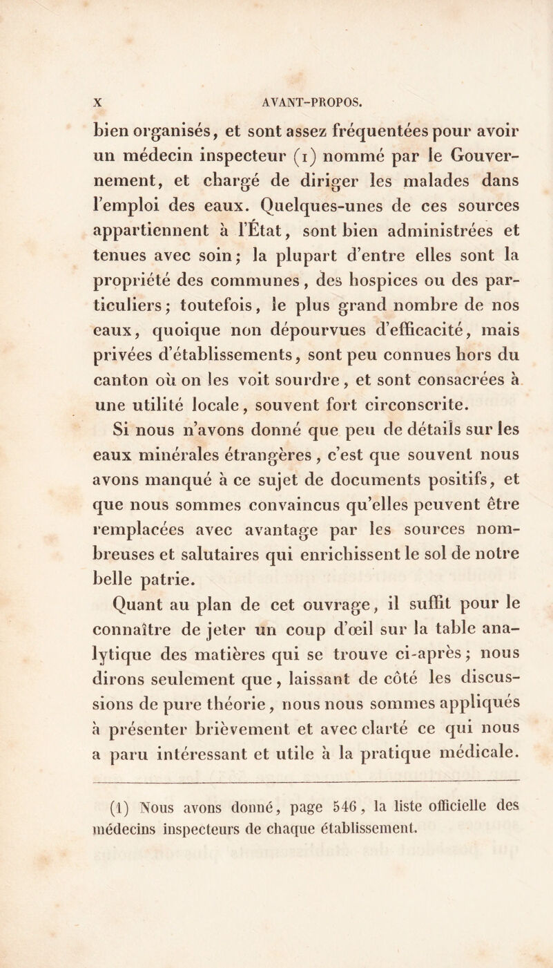 bien organisés, et sont assez fréquentées pour avoir un médecin inspecteur (i) nommé par ie Gouver¬ nement, et chargé de diriger les malades dans lemploi des eaux. Quelques-unes de ces sources appartiennent à l’État, sont bien administrées et tenues avec soin; la plupart d’entre elles sont la propriété des communes, des hospices ou des par¬ ticuliers ; toutefois, le plus grand nombre de nos eaux, quoique non dépourvues d’efficacité, mais privées d’établissements, sont peu connues hors du canton où on les voit sourdre, et sont consacrées à une utilité locale, souvent fort circonscrite. Si nous n’avons donné que peu de détails sur les eaux minérales étrangères, c’est que souvent nous avons manqué a ce sujet de documents positifs, et que nous sommes convaincus qu’elles peuvent être remplacées avec avantage par les sources nom¬ breuses et salutaires qui enrichissent le sol de notre belle patrie. Quant au plan de cet ouvrage, il suffit pour le connaître de jeter un coup d’œil sur la table ana¬ lytique des matières qui se trouve ci-après ; nous dirons seulement que, laissant de côté les discus¬ sions de pure théorie, nous nous sommes appliqués à présenter brièvement et avec clarté ce qui nous a paru intéressant et utile à la pratique médicale. (1) Nous avons donné, page 546 , la liste officielle des médecins inspecteurs de chaque établissement.