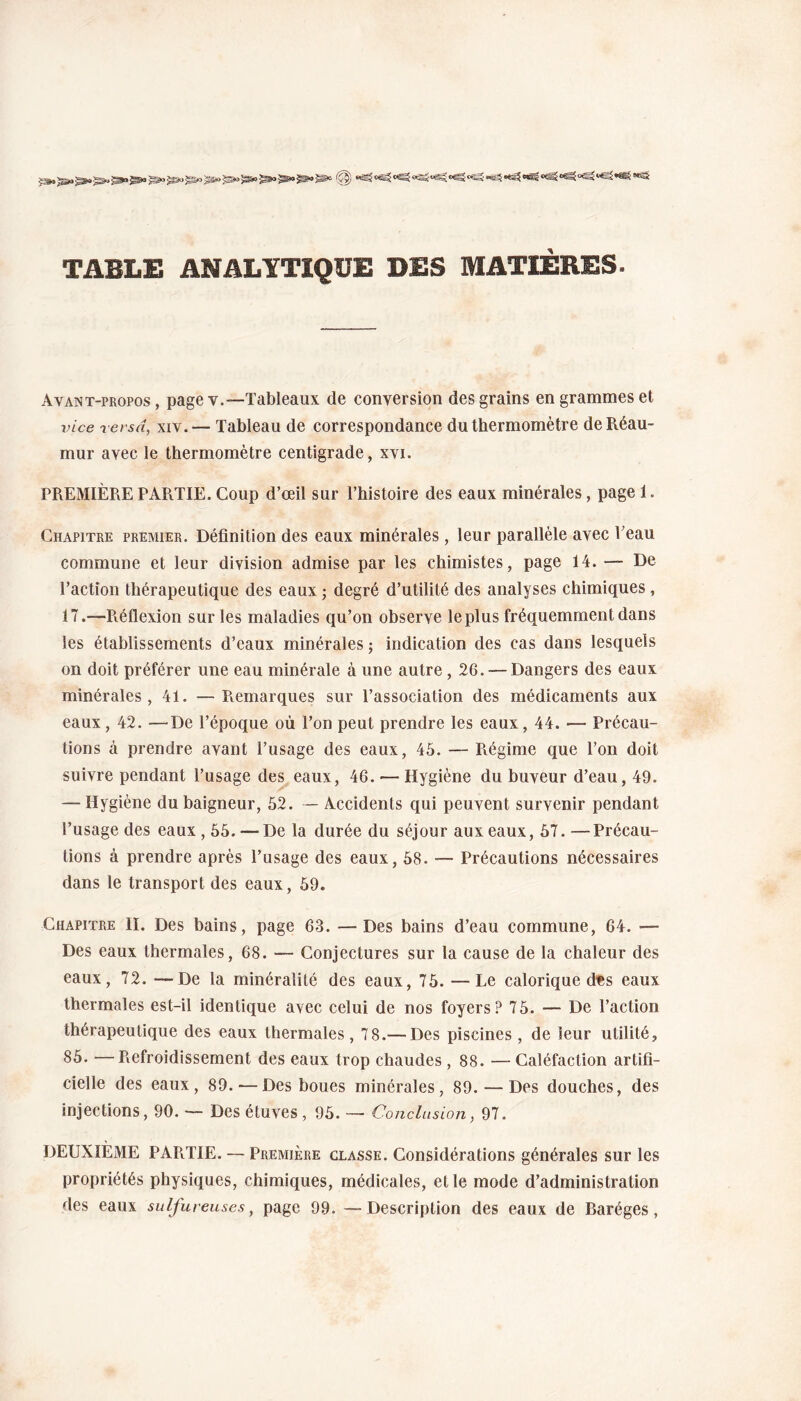 TABLE ANALYTIQUE DES MATIÈRES. Avant-propos , page v.—Tableaux (le conversion des grains en grammes et vice versa, xiv. — Tableau de correspondance du thermomètre deRéau- mur avec le thermomètre centigrade, xvi. PREMIÈRE PARTIE. Coup d’œil sur l’histoire des eaux minérales, page 1. Chapitre premier. Définition des eaux minérales, leur parallèle avec Peau commune et leur division admise par les chimistes, page 14. — De l’action thérapeutique des eaux ; degré d’utilité des analyses chimiques , 17.—Piéflexion sur les maladies qu’on observe le plus fréquemment dans les établissements d’eaux minérales ; indication des cas dans lesquels on doit préférer une eau minérale à une autre, 26. — Dangers des eaux minérales, 41. —Pœmarques sur l’association des médicaments aux eaux, 42. —De l’époque où l’on peut prendre les eaux, 44. •— Précau¬ tions à prendre avant l’usage des eaux, 45. — Régime que l’on doit suivre pendant l’usage des eaux, 46. —- Hygiène du buveur d’eau, 49. — Hygiène du baigneur, 52. — Accidents qui peuvent survenir pendant l’usage des eaux, 55. —De la durée du séjour aux eaux, 57. —Précau¬ tions à prendre après l’usage des eaux, 58. — Précautions nécessaires dans le transport des eaux, 59. Chapitre II. Des bains, page 63. —Des bains d’eau commune, 64. •— Des eaux thermales, 68. — Conjectures sur la cause de la chaleur des eaux, 72. —De la minéralité des eaux, 75. — Le calorique des eaux thermales est-il identique avec celui de nos foyers? 75. — De l’action thérapeutique des eaux thermales, 78.— Des piscines , de leur utilité, 85. —Refroidissement des eaux trop chaudes, 88. —Caléfaction artifi¬ cielle des eaux, 89. — Des boues minérales, 89. — Des douches, des injections, 90. — Des étuves , 95. — Conclusion, 97. DEUXIÈME PAPiTIE. — Première classe. Considérations générales sur les propriétés physiques, chimiques, médicales, et le mode d’administration des eaux sulfureuses, page 99. — Description des eaux de Baréges,