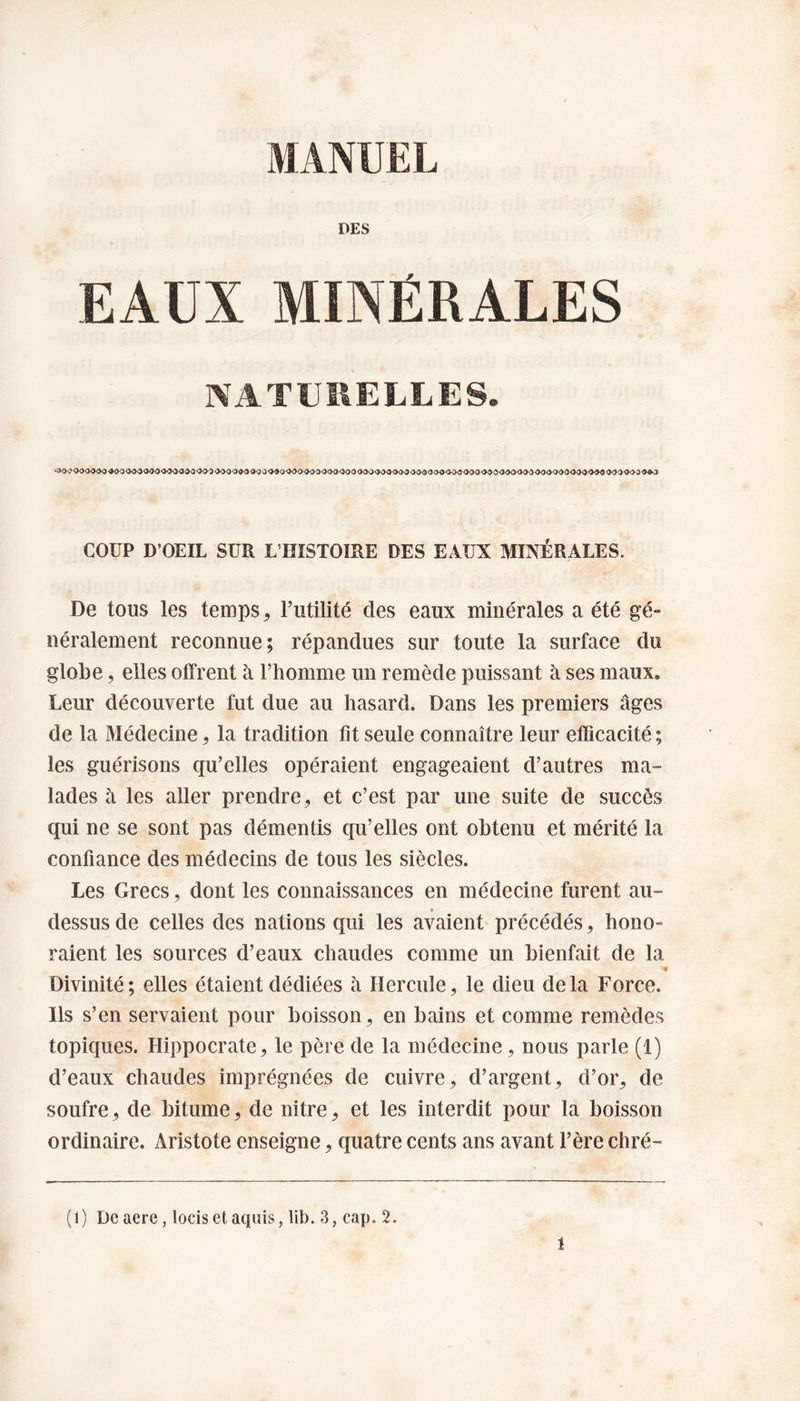 MANUEL DES EAUX MINÉRALES NATURELLES. COUP D’OEIL SUR L’HISTOIRE DES EAUX MINÉRALES. De tous les temps, Futilité des eaux minérales a été gé¬ néralement reconnue; répandues sur toute la surface du globe, elles offrent à l’homme un remède puissant à ses maux. Leur découverte fut due au hasard. Dans les premiers âges de la Médecine, la tradition fit seule connaître leur efficacité ; les guérisons qu’elles opéraient engageaient d’autres ma¬ lades à les aller prendre, et c’est par une suite de succès qui ne se sont pas démentis qu’elles ont obtenu et mérité la confiance des médecins de tous les siècles. Les Grecs, dont les connaissances en médecine furent au- dessus de celles des nations qui les avaient précédés, hono¬ raient les sources d’eaux chaudes comme un bienfait de la Divinité; elles étaient dédiées à Hercule, le dieu delà Force. Ils s’en servaient pour boisson, en bains et comme remèdes topiques. Hippocrate, le père de la médecine, nous parle (1) d’eaux chaudes imprégnées de cuivre, d’argent, d’or, de soufre, de bitume, de nitre, et les interdit pour la boisson ordinaire. Aristote enseigne, quatre cents ans avant F ère chré- (1) Dcaere, locisetaquis, lib. 3, cap. 2.