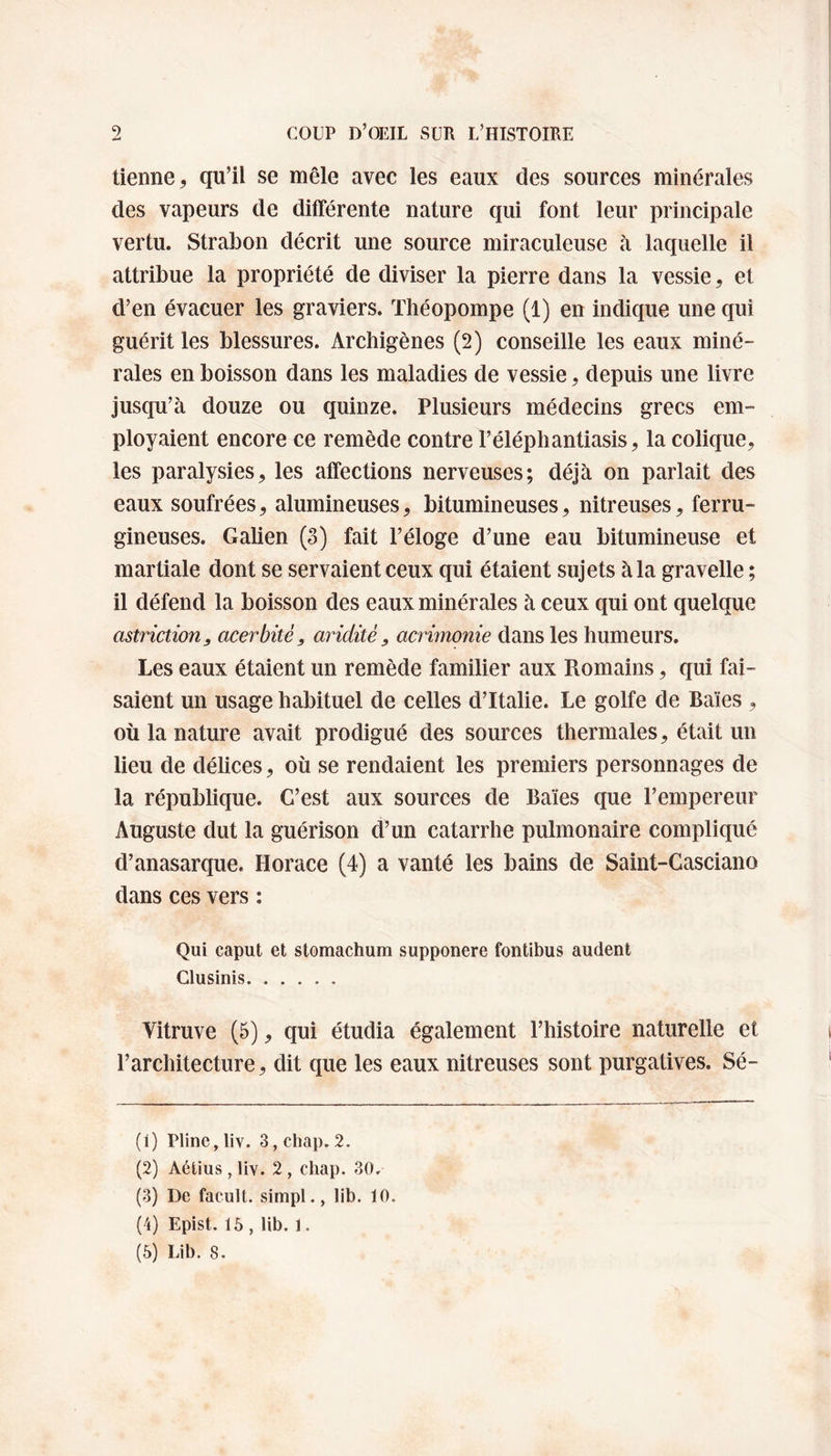 tienne, qu’il se mêle avec les eaux des sources minérales des vapeurs de différente nature qui font leur principale vertu. Strabon décrit une source miraculeuse à laquelle il attribue la propriété de diviser la pierre dans la vessie, et d’en évacuer les graviers. Théopompe (1) en indique une qui guérit les blessures. Archigènes (2) conseille les eaux miné¬ rales en boisson dans les maladies de vessie, depuis une livre jusqu’à douze ou quinze. Plusieurs médecins grecs em¬ ployaient encore ce remède contre I’éléphantiasis, la colique, les paralysies, les affections nerveuses; déjà on parlait des eaux soufrées, alumineuses, bitumineuses, nitreuses, ferru¬ gineuses. Galien (3) fait l’éloge d’une eau bitumineuse et martiale dont se servaient ceux qui étaient sujets à la gravelle ; il défend la boisson des eaux minérales à ceux qui ont quelque astriction, cicerbitè, aridité, acrimonie dans les humeurs. Les eaux étaient un remède familier aux Romains, qui fai¬ saient un usage habituel de celles d’Italie. Le golfe de Baies , où la nature avait prodigué des sources thermales, était un lieu de délices, où se rendaient les premiers personnages de la république. C’est aux sources de Baies que l’empereur Auguste dut la guérison d’un catarrhe pulmonaire compliqué d’anasarque. Horace (4) a vanté les bains de Saint-Casciano dans ces vers : Qui caput et stomachum supponere fontibus audent Clusinis. Vitruve (5), qui étudia également l’histoire naturelle et l’architecture, dit que les eaux nitreuses sont purgatives. Sé- (1) Pline, liv. 3, chap. 2. (2) Aétius , liv. 2 , chap. 30. (3) De facult. simpl., lib. 10. (4) Epist. 15 , lib. 1. (5) Lib. S.