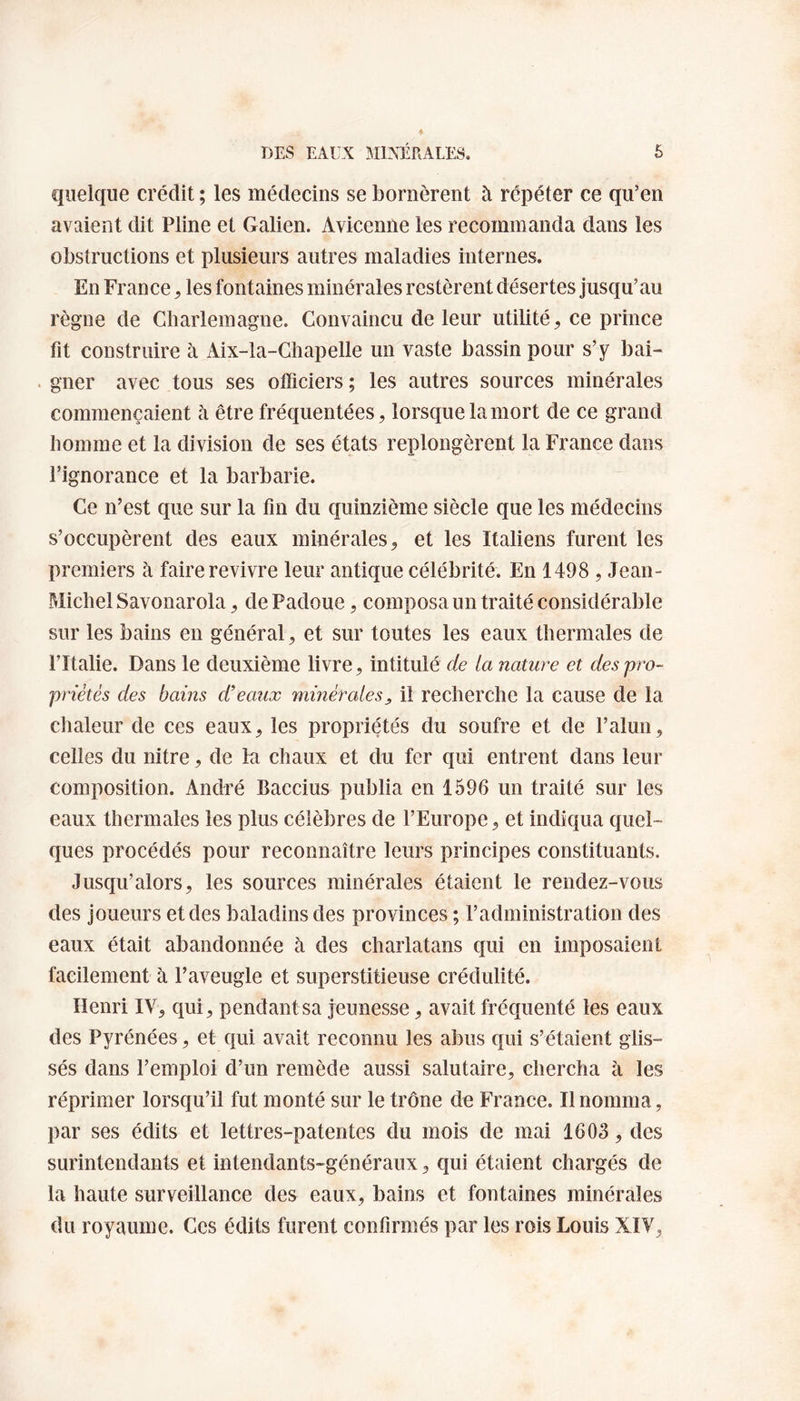 quelque crédit ; les médecins se bornèrent à répéter ce qu’en avaient dit Pline et Galien. Avicenne les recommanda dans les obstructions et plusieurs autres maladies internes. En France , les fontaines minérales restèrent désertes jusqu’au règne de Charlemagne. Convaincu de leur utilité, ce prince fit construire à Aix-la-Chapelle un vaste bassin pour s’y bai¬ gner avec tous ses officiers ; les autres sources minérales commençaient à être fréquentées, lorsque la mort de ce grand homme et la division de ses états replongèrent la France dans l’ignorance et la barbarie. Ce n’est que sur la fin du quinzième siècle que les médecins s’occupèrent des eaux minérales, et les Italiens furent les premiers à faire revivre leur antique célébrité. En 1498 , Jean- Michel Savonarola, de Padoue, composa un traité considérable sur les bains en général, et sur toutes les eaux thermales de l’Italie. Dans le deuxième livre, intitulé de la nature et des pro¬ priétés des bains d’eaux minérales, il recherche la cause de la chaleur de ces eaux, les propriétés du soufre et de l’alun, celles du nitre, de la chaux et du fer qui entrent dans leur composition. André Baccius publia en 1596 un traité sur les eaux thermales les plus célèbres de l’Europe, et indiqua quel¬ ques procédés pour reconnaître leurs principes constituants. Jusqu’alors, les sources minérales étaient le rendez-vous des joueurs et des baladins des provinces ; l’administration des eaux était abandonnée à des charlatans qui en imposaient facilement à l’aveugle et superstitieuse crédulité. Henri IV, qui, pendant sa jeunesse, avait fréquenté les eaux des Pyrénées, et qui avait reconnu les abus qui s’étaient glis¬ sés dans l’emploi d’un remède aussi salutaire, chercha à les réprimer lorsqu’il fut monté sur le trône de France. Il nomma, par ses édits et lettres-patentes du mois de mai 1603, des surintendants et intendants-généraux, qui étaient chargés de la haute surveillance des eaux, bains et fontaines minérales du royaume. Ces édits furent confirmés par les rois Louis XIV,