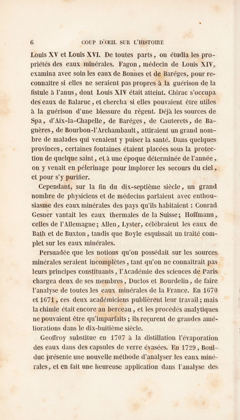 louis XV et Louis XVI. De toutes parts, on étudia les pro¬ priétés des eaux minérales. Fagon, médecin de Louis XIV,, examina avec soin les eaux de Bonnes et de Baréges, pour re¬ connaître si elles ne seraient pas propres à la guérison de la fistule à l’anus , dont Louis XIV était atteint. Chirac s’occupa des eaux de Balaruc, et chercha si elles pouvaient être utiles à la guérison d’une blessure du régent. Déjà les sources de Spa, d’Aix-la-Chapelle, de Baréges, de Gauterets, de Ba- gnères, de Bourbon-l’Archambault, attiraient un grand nom¬ bre de malades qui venaient y puiser la santé. Dans quelques provinces, certaines fontaines étaient placées sous la protec¬ tion de quelque saint, et à une époque déterminée de l’année, on y venait en pèlerinage pour implorer les secours du ciel, et pour s’y purifier. Cependant, sur la fin du dix-septième siècle, un grand nombre de physiciens et de médecins parlaient avec enthou¬ siasme des eaux minérales des pays qu’ils habitaient : Conrad Gesner vantait les eaux thermales de la Suisse ; Hoffmann, celles de l’Allemagne; Allen, Lyster, célébraient les eaux de Bath et de Buxton, tandis que Boyle esquissait un traité com¬ plet sur les eaux minérales. Persuadée que les notions qu’on possédait sur les sources minérales seraient incomplètes, tant qu’on ne connaîtrait pas leurs principes constituants, l’Académie des sciences de Paris chargea deux de ses membres, Duclos et Bourdelin, de faire l’analyse de toutes les eaux minérales de la France. En 1670 et 1671, ces deux académiciens publièrent leur travail ; mais la chimie était encore au berceau, et les procédés analytiques ne pouvaient être qu’imparfaits ; ils reçurent de grandes amé¬ liorations dans le dix-huitième siècle. Geoffroy substitue en 1707 à la distillation l’évaporation des eaux dans des capsules de verre évasées. En 1729, Boul- duc présente une nouvelle méthode d’analyser les eaux miné¬ rales, et en fait une heureuse application dans l’analyse des