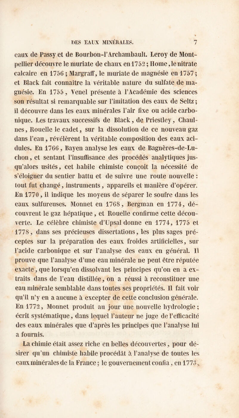 eaux de Passy et de Bourbon-F Archambault. Leroy de Mont¬ pellier découvre le muriate de chaux en 1752 ; Home,le nitrate calcaire en 1756 ; Margraff, le muriate de magnésie en 1757 ; et Black fait connaître la véritable nature du sulfate de ma¬ gnésie. En 1755 ^ Venel présente à l’Académie des sciences son résultat si remarquable sur l’imitation des eaux de Seltz ; il découvre dans les eaux minérales l’air fixe ou acide carbo¬ nique. Les travaux successifs de Black, de Priestley, Chaul- nes, Rouelle le cadet, sur la dissolution de ce nouveau gaz dans l’eau, révélèrent la véritable composition des eaux aci¬ dulés. En 1766, Bayen analyse les eaux de Bagnères-de-Lu- chon y et sentant l’insuffisance des procédés analytiques jus¬ qu’alors usités, cet habile chimiste conçoit la nécessité de s’éloigner du sentier battu et de suivre une route nouvelle : tout fut changé, instruments, appareils et manière d’opérer. En 1770, il indique les moyens de séparer le soufre dans les eaux sulfureuses. Monnet en 1768, Bergman en 1774, dé¬ couvrent le gaz hépatique, et Rouelle confirme cette décou¬ verte. Le célèbre chimiste d’Upsal donne en 1774, 1775 et 1778, dans ses précieuses dissertations, les plus sages pré¬ ceptes sur la préparation des eaux froides artificielles, sur l’acide carbonique et sur l’analyse des eaux en général. Il prouve que l’analyse d’une eau minérale ne peut être réputée exacte, que lorsqu’en dissolvant les principes qu’on en a ex¬ traits dans de l’eau distillée, on a réussi à reconstituer une eau minérale semblable dans toutes ses propriétés. Il fait voir qu’il n’y en a aucune à excepter de cette conclusion générale. En 1772, Monnet produit au jour une nouvelle hydrologie; écrit systématique, dans lequel Fauteur ne juge de l’efficacité des eaux minérales que d’après les principes que l’analyse lui a fournis. La chimie était assez riche en belles découvertes, pour dé¬ sirer qu’un chimiste habile procédât à l’analyse de toutes les eaux minérales de la France ; le gouvernement confia, en 1773 ,