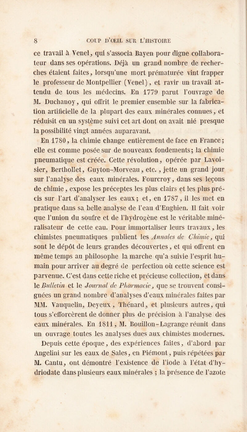 ce travail à Vend, qui s’associa Bayen pour digne collabora¬ teur dans ses opérations. Déjà un grand nombre de recher¬ ches étaient faites, lorsqu’une mort prématurée vint frapper le professeur de Montpellier (Venel), et ravir un travail at¬ tendu de tous les médecins. En 1779 parut l’ouvrage de M. Duchanoy, qui offrit le premier ensemble sur la fabrica¬ tion artificielle de la plupart des eaux minérales connues, et réduisit en un système suivi cet art dont on avait nié presque la possibilité vingt années auparavant. En 1780, la chimie change entièrement de face en France; elle est comme posée sur de nouveaux fondements ; la chimie pneumatique est créée. Cette révolution, opérée par Lavoi¬ sier, Bcrthollet, Guyton-Morveau, etc., jette un grand jour sur l’analyse des eaux minérales. Fourcroy, dans ses leçons de chimie, expose les préceptes les plus clairs et les plus pré¬ cis sur l’art d’analyser les eaux; et, en 1787, il les met en pratique dans sa belle analyse de l’eau d’Enghien. Il fait voir que l’union du soufre et de l’hydrogène est le véritable miné- ralisateur de cette eau. Pour immortaliser leurs travaux, les chimistes pneumatiques publient les Annales de Chimiequi sont le dépôt de leurs grandes découvertes, et qui offrent en même temps au philosophe la marche qu’a suivie l’esprit hu¬ main pour arriver au degré de perfection où cette science est parvenue. C’est dans cette riche et précieuse collection, et dans le Bulletin et le Journal de Pharmacie 3 que se trouvent consi¬ gnées un grand nombre d’analyses d’eaux minérales faites par MM. Vauquelin, Deyeux, Thénard, et plusieurs autres, qui tous s’efforcèrent de donner plus de précision à F analyse des eaux minérales. En 1811, M. Bouillon-Lagrange réunit dans un ouvrage toutes les analyses dues aux chimistes modernes. Depuis cette époque, des expériences faites, d’abord par Angelini sur les eaux de Sales, en Piémont, puis répétées par M. Cantu, ont démontré l’existence de l’iode à l’état d’hy- driodate dans plusieurs eaux minérales ; la présence de l’azote