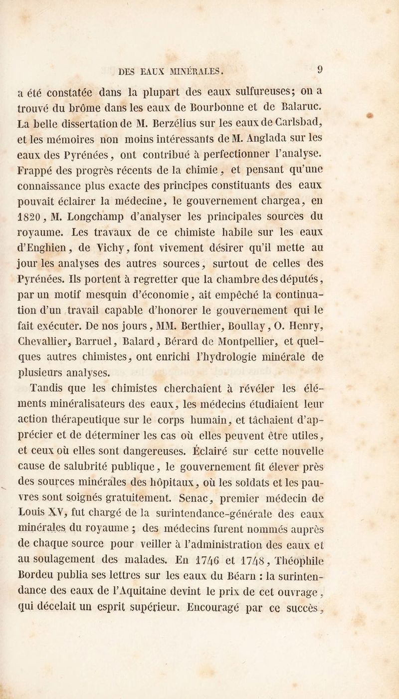 a été constatée clans la plupart des eaux sulfureuses; on a trouvé du brome dans les eaux de Bourbonne et de Balaruc. La belle dissertation de M. Berzélius sur les eaux de Carlsbad, et les mémoires non moins intéressants de M. Anglacla sur les eaux des Pyrénées, ont contribué à perfectionner l’analyse. Frappé des progrès récents de la chimie, et pensant qu’une connaissance plus exacte des principes constituants des eaux pouvait éclairer la médecine, le gouvernement chargea, en 1820, M. Longchamp d’analyser les principales sources du royaume. Les travaux de ce chimiste habile sur les eaux d’Enghien, de Vichy, font vivement désirer qu’il mette au jour les analyses des autres sources, surtout de celles des Pyrénées. Ils portent à regretter que la chambre des députés, par un motif mesquin d’économie, ait empêché la continua¬ tion d’un travail capable d’honorer le gouvernement qui le fait exécuter. De nos jours, MM. Berthier, Boullay, O. Henry, Chevallier, Barruel, Balard, Bérard de Montpellier, et quel¬ ques autres chimistes, ont enrichi l’hydrologie minérale de plusieurs analyses. Tandis que les chimistes cherchaient à révéler les élé¬ ments minéralisateurs des eaux, les médecins étudiaient leur action thérapeutique sur le corps humain, et tâchaient d’ap¬ précier et de déterminer les cas où elles peuvent être utiles, et ceux où elles sont dangereuses. Éclairé sur cette nouvelle cause de salubrité publique, le gouvernement fit élever près des sources minérales des hôpitaux, où les soldats et les pau¬ vres sont soignés gratuitement. Senac, premier médecin de Louis XV, fut chargé de la surintendance-générale des eaux minérales du royaume ; des médecins furent nommés auprès de chaque source pour veiller à l’administration des eaux et au soulagement des malades. En 1746 et 1748, Théophile Bordeu publia ses lettres sur les eaux du Béarn : la surinten¬ dance des eaux de F Aquitaine devint le prix de cet ouvrage, qui décelait un esprit supérieur. Encouragé par ce succès,