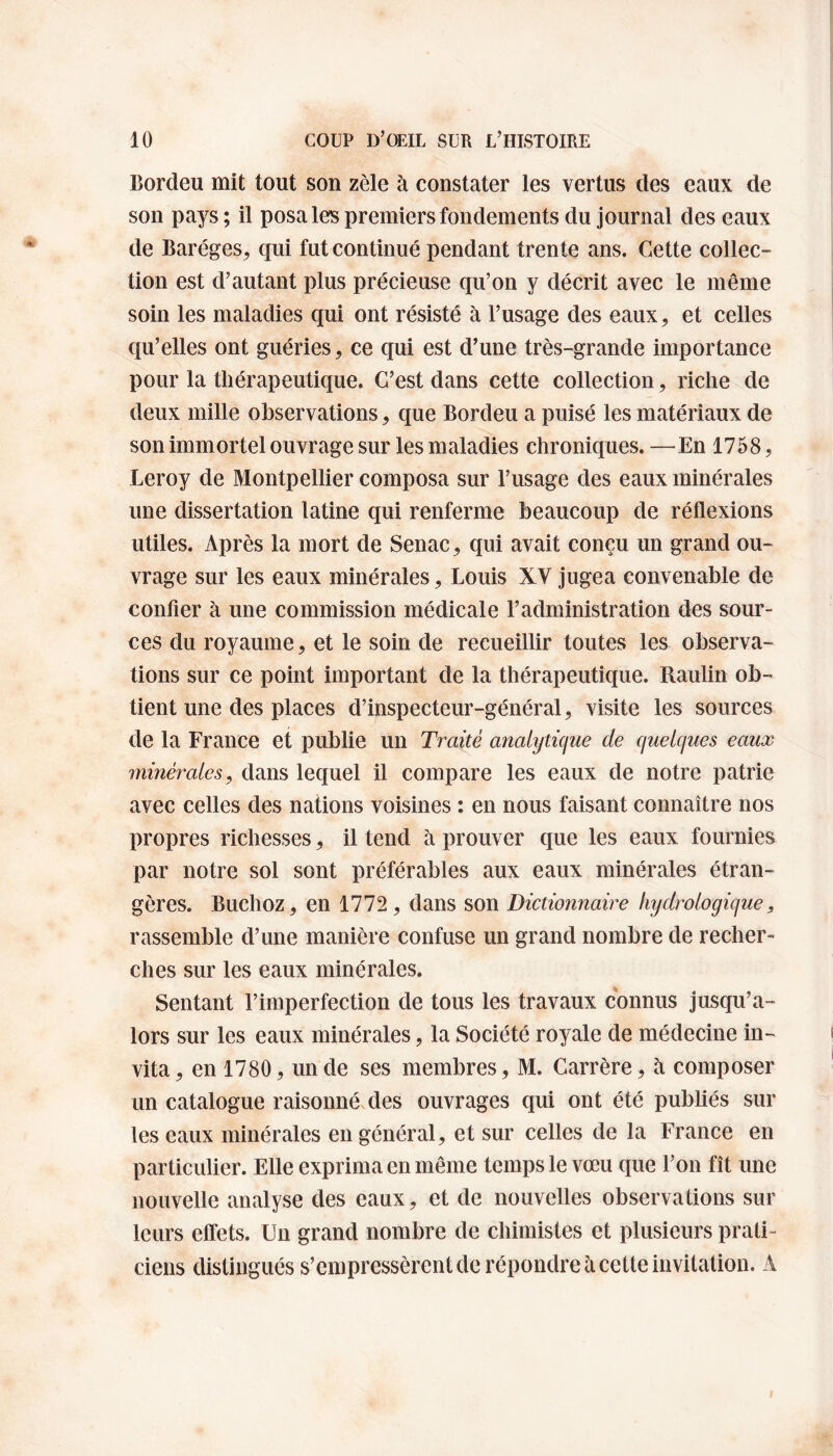 Bordeu mit tout son zèle à constater les vertus des eaux de son pays ; il posa les premiers fondements du journal des eaux de Baréges, qui fut continué pendant trente ans. Cette collec¬ tion est d’autant plus précieuse qu’on y décrit avec le même soin les maladies qui ont résisté à l’usage des eaux, et celles qu’elles ont guéries, ce qui est d’une très-grande importance pour la thérapeutique. C’est dans cette collection, riche de deux mille observations, que Bordeu a puisé les matériaux de son immortel ouvrage sur les maladies chroniques. —En 1758, Leroy de Montpellier composa sur l’usage des eaux minérales une dissertation latine qui renferme beaucoup de réflexions utiles. Après la mort de Senac, qui avait conçu un grand ou¬ vrage sur les eaux minérales, Louis XV jugea convenable de confier à une commission médicale l’administration des sour¬ ces du royaume, et le soin de recueillir toutes les observa¬ tions sur ce point important de la thérapeutique. Raulin ob¬ tient une des places d’inspecteur-général, visite les sources de la France et publie un Traité analytique de quelques eaux minérales, dans lequel il compare les eaux de notre patrie avec celles des nations voisines : en nous faisant connaître nos propres richesses, il tend à prouver que les eaux fournies par notre sol sont préférables aux eaux minérales étran¬ gères. Buchoz, en 1772, dans son Dictionnaire hydrologique, rassemble d’une manière confuse un grand nombre de recher¬ ches sur les eaux minérales. Sentant l’imperfection de tous les travaux connus jusqu’a¬ lors sur les eaux minérales, la Société royale de médecine in¬ vita , en 1780, un de ses membres, M. Carrère, à composer un catalogue raisonné des ouvrages qui ont été publiés sur les eaux minérales en général, et sur celles de la France en particulier. Elle exprima en même temps le vœu que l’on fît une nouvelle analyse des eaux, et de nouvelles observations sur leurs effets. Un grand nombre de chimistes et plusieurs prati¬ ciens distingués s’empressèrent de répondre à cette invitation. A