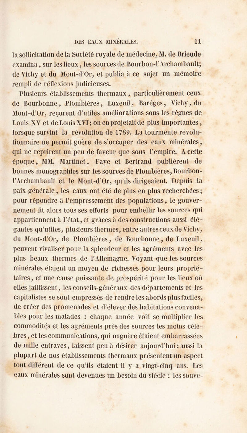 la sollicitation de la Société royale de médecine, M. de Brieude examina, sur les lieux, les sources de Bourbon-P Archambault; de Vichy et du Mont-d’Or, et publia à ce sujet un mémoire rempli de réflexions judicieuses. Plusieurs établissements thermaux, particulièrement ceux de Bourbonne, Plombières, Luxeuil, Baréges, Vichy, du Mont-d’Or, reçurent d’utiles améliorations sous les règnes de Louis XV et de Louis XVI; on en projetait de plus importantes, lorsque survint la révolution de 1789. La tourmente révolu¬ tionnaire ne permit guère de s’occuper des eaux minérales, qui ne reprirent un peu de faveur que sous l’empire. À cette époque, MM. Martinet, Faye et Bertrand publièrent de bonnes monographies sur les sources de Plombières, Bourbon- l’Archambault et le Mont-d’Or, qu’ils dirigeaient. Depuis la paix générale, les eaux ont été de plus en plus recherchées ; pour répondre à l’empressement des populations, le gouver¬ nement fit alors tous ses efforts pour embellir les sources qui appartiennent à l’état, et grâces à des constructions aussi élé¬ gantes qu’utiles, plusieurs thermes, entre autres ceux de Vichy, du Mont-d’Or, de Plombières, de Bourbonne, de Luxeuil, peuvent rivaliser pour la splendeur et les agréments avec les plus beaux thermes de l’Allemagne. Voyant que les sources minérales étaient un moyen de richesses pour leurs proprié¬ taires, et une cause puissante de prospérité pour les lieux où elles jaillissent, les conseils-généraux des départements et les capitalistes se sont empressés de rendre les abords plus faciles, de créer des promenades et d’élever des habitations convena¬ bles pour les malades : chaque année voit se multiplier les commodités et les agréments près des sources les moins célè¬ bres, et les communications, qui naguère étaient embarrassées de mille entraves, laissent peu à désirer aujourd’hui : aussi la plupart de nos établissements thermaux présentent un aspect tout différent de ce qu’ils étaient il y a vingt-cinq ans. Les eaux minérales sont devenues un besoin du siècle : les souve-