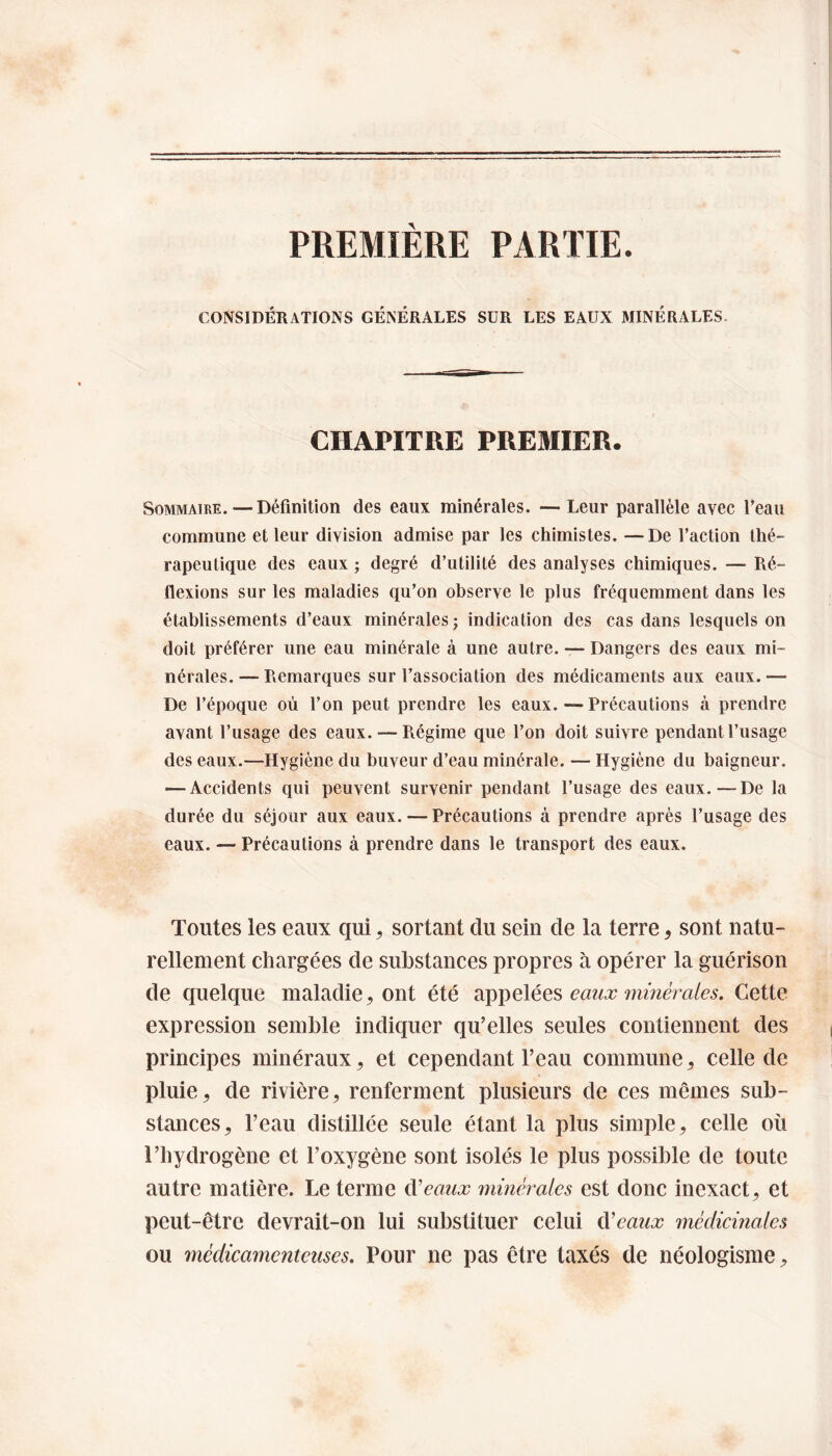 PREMIÈRE PARTIE. CONSIDÉRATIONS GÉNÉRALES SUR LES EAUX MINÉRALES CHAPITRE PREMIER. Sommaire. — Définition des eaux minérales. — Leur parallèle avec Peau commune et leur division admise par les chimistes. —De l’action thé¬ rapeutique des eaux ; degré d’utilité des analyses chimiques. — Ré¬ flexions sur les maladies qu’on observe le plus fréquemment dans les établissements d’eaux minérales ; indication des cas dans lesquels on doit préférer une eau minérale à une autre. — Dangers des eaux mi¬ nérales. — Remarques sur l’association des médicaments aux eaux. — De l’époque où l’on peut prendre les eaux. — Précautions à prendre avant l’usage des eaux. — Régime que l’on doit suivre pendant l’usage des eaux.—Hygiène du buveur d’eau minérale. — Hygiène du baigneur. — Accidents qui peuvent survenir pendant l’usage des eaux.—De la durée du séjour aux eaux. — Précautions à prendre après l’usage des eaux. — Précautions à prendre dans le transport des eaux. Toutes les eaux qui, sortant du sein de la terre, sont natu¬ rellement chargées de substances propres à opérer la guérison de quelque maladie, ont été appelées eaux minérales. Cette expression semble indiquer qu’elles seules contiennent des principes minéraux, et cependant l’eau commune, celle de pluie, de rivière, renferment plusieurs de ces mêmes sub¬ stances, l’eau distillée seule étant la plus simple, celle où l’hydrogène et l’oxygène sont isolés le plus possible de toute autre matière. Le terme d'eaux minérales est donc inexact, et peut-être devrait-on lui substituer celui d'eaux médicinales ou médicamenteuses. Pour ne pas être taxés de néologisme,