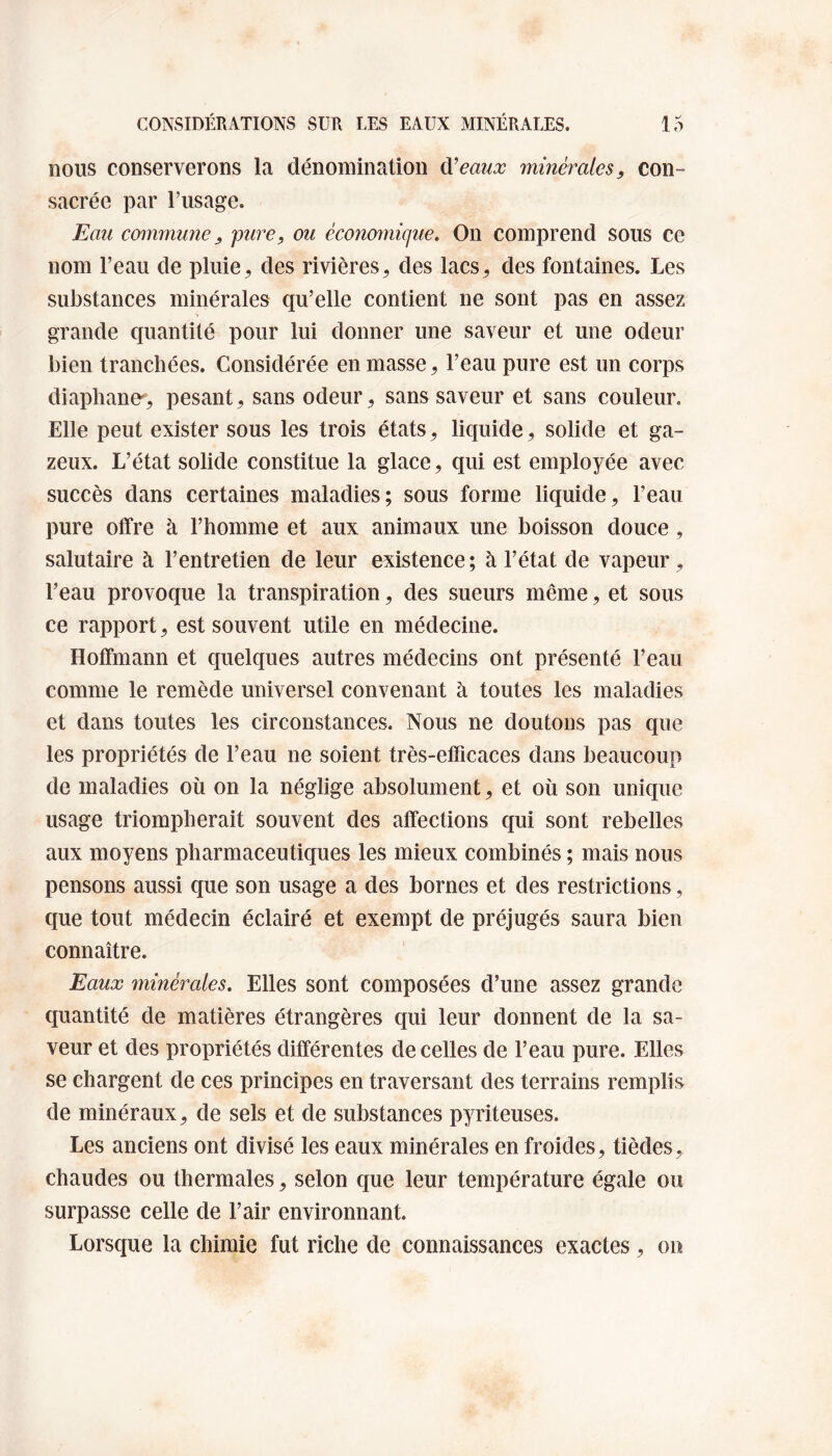 nous conserverons la dénomination d'eaux minérales, con¬ sacrée par l’usage. Eau commune, pure, ou économique. On comprend sous ce nom l’eau de pluie, des rivières, des lacs, des fontaines. Les substances minérales qu’elle contient ne sont pas en assez grande quantité pour lui donner une saveur et une odeur bien tranchées. Considérée en masse, l’eau pure est un corps diaphane-, pesant, sans odeur, sans saveur et sans couleur. Elle peut exister sous les trois états, liquide, solide et ga¬ zeux. L’état solide constitue la glace, qui est employée avec succès dans certaines maladies; sous forme liquide, l’eau pure offre à l’homme et aux animaux une boisson douce , salutaire à l’entretien de leur existence ; à l’état de vapeur, l’eau provoque la transpiration, des sueurs même, et sous ce rapport, est souvent utile en médecine. Hoffmann et quelques autres médecins ont présenté l’eau comme le remède universel convenant à toutes les maladies et dans toutes les circonstances. Nous ne doutons pas que les propriétés de l’eau ne soient très-efficaces dans beaucoup de maladies où on la néglige absolument, et où son unique usage triompherait souvent des affections qui sont rebelles aux moyens pharmaceutiques les mieux combinés ; mais nous pensons aussi que son usage a des bornes et des restrictions, que tout médecin éclairé et exempt de préjugés saura bien connaître. Eaux minérales. Elles sont composées d’une assez grande quantité de matières étrangères qui leur donnent de la sa¬ veur et des propriétés différentes de celles de l’eau pure. Elles se chargent de ces principes en traversant des terrains remplis de minéraux, de sels et de substances pyriteuses. Les anciens ont divisé les eaux minérales en froides, tièdes, chaudes ou thermales, selon que leur température égale ou surpasse celle de l’air environnant. Lorsque la chimie fut riche de connaissances exactes, on