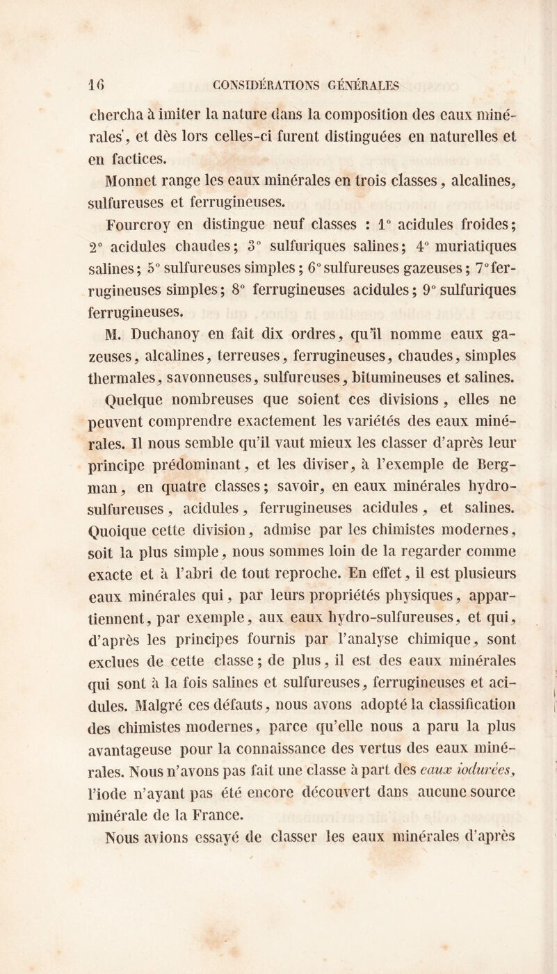 chercha à imiter la nature dans la composition des eaux miné¬ rales , et dès lors celles-ci furent distinguées en naturelles et en factices. Monnet range les eaux minérales en trois classes, alcalines, sulfureuses et ferrugineuses. Fourcroy en distingue neuf classes : 1° acidulés froides; 2° acidulés chaudes; 3° sulfuriques salines; 4° muriatiques salines; 5° sulfureuses simples ; 6°sulfureuses gazeuses ; 7°fer- rugineuses simples ; 8° ferrugineuses acidulés ; 9° sulfuriques ferrugineuses. M. Duchanoy en fait dix ordres, qu'il nomme eaux ga¬ zeuses, alcalines, terreuses, ferrugineuses, chaudes, simples thermales, savonneuses, sulfureuses, bitumineuses et salines. Quelque nombreuses que soient ces divisions, elles ne peuvent comprendre exactement les variétés des eaux miné¬ rales. Il nous semble qu’il vaut mieux les classer d’après leur principe prédominant, et les diviser, à l’exemple de Berg¬ man , en quatre classes ; savoir, en eaux minérales hydro¬ sulfureuses , acidulés, ferrugineuses acidulés, et salines. Quoique cette division, admise par les chimistes modernes, soit la plus simple, nous sommes loin de la regarder comme exacte et à l’abri de tout reproche. En effet, il est plusieurs eaux minérales qui, par leurs propriétés physiques, appar¬ tiennent, par exemple, aux eaux hydro-sulfureuses, et qui, d’après les principes fournis par l’analyse chimique, sont exclues de cette classe ; de plus, il est des eaux minérales qui sont à la fois salines et sulfureuses, ferrugineuses et aci¬ dulés. Malgré ces défauts, nous avons adopté la classification des chimistes modernes, parce qu’elle nous a paru la plus avantageuse pour la connaissance des vertus des eaux miné¬ rales. Nous n’avons pas fait une classe à part des eaux Murées9 l’iode n’ayant pas été encore découvert dans aucune source minérale de la France. Nous avions essayé de classer les eaux minérales d’après