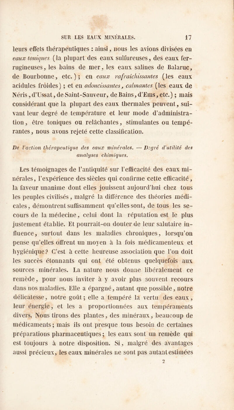 leurs effets thérapeutiques : ainsi, nous les avions divisées en eaux toniques (la plupart des eaux sulfureuses, des eaux fer¬ rugineuses, les bains de mer, les eaux salines de Balaruc, de Bourbonne, etc.); en eaux rafraîchissantes (les eaux acidulés froides) ; et en adoucissantes, calmantes (les eaux de Néris,d’Ussat, de Saint-Sauveur, de Bains, d’Ems, etc.) ; mais considérant que la plupart des eaux thermales peuvent, sui¬ vant leur degré de température et leur mode d’administra¬ tion, être toniques ou relâchantes, stimulantes ou tempé¬ rantes, nous avons rejeté cette classification. De l’action thérapeutique des eaux minérales. — Degré d'utilité des analyses chimiques. Les témoignages de l’antiquité sur F efficacité des eaux mi¬ nérales, l’expérience des siècles qui confirme cette efficacité, la faveur unanime dont elles jouissent aujourd’hui chez tous les peuples civilisés, malgré la différence des théories médi¬ cales, démontrent suffisamment qu’elles sont, de tous les se¬ cours de la médecine, celui dont la réputation est le plus justement établie. Et pourrait-on douter de leur salutaire in¬ fluence, surtout dans les maladies chroniques, lorsqu’on pense qu’elles offrent un moyen à la fois médicamenteux et hygiénique? C’est à cette heureuse association que l’on doit les succès étonnants qui ont été obtenus quelquefois aux sources minérales. La nature nous donne libéralement ce remède, pour nous inviter à y avoir plus souvent recours dans nos maladies. Elle a épargné, autant que possible, notre délicatesse, notre goût ; elle a tempéré la vertu des eaux, leur énergie, et les a proportionnées aux tempéraments divers. Nous tirons des plantes, des minéraux, beaucoup de médicaments ; mais ils ont presque tous besoin de certaines préparations pharmaceutiques ; les eaux sont un remède qui est toujours à notre disposition. Si, malgré des avantages aussi précieux, les eaux minérales ne sont pas autant estimées 2