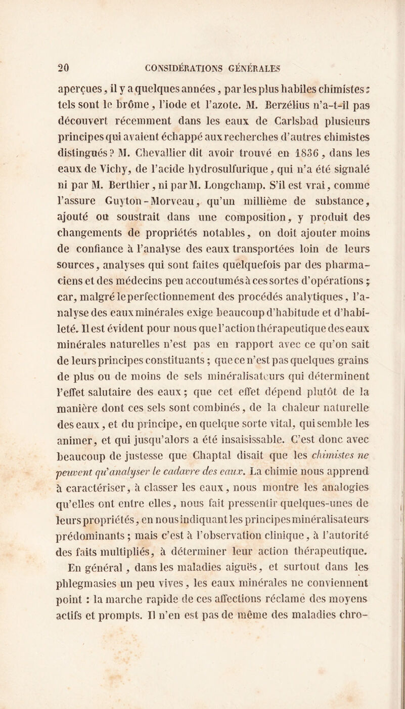 aperçues , il y a quelques années, par les plus habiles chimistes ? tels sont le brome * l’iode et l’azote. M. Berzélius n’a-t-il pas découvert récemment dans les eaux de Carlsbad plusieurs principes qui avaient échappé aux recherches d’autres chimistes distingués ? M. Chevallier dit avoir trouvé en 1836, dans les eaux de Vichy, de l’acide hydrosulfurique, qui n’a été signalé ni par M. Berthier, ni parM. Longchamp. S’il est vrai, comme l’assure Guyton-Morveau, qu’un millième de substance, ajouté on soustrait dans une composition, y produit des changements de propriétés notables, on doit ajouter moins de confiance à l’analyse des eaux transportées loin de leurs sources, analyses qui sont faites quelquefois par des pharma¬ ciens et des médecins peu accoutumés à ces sortes d’opérations ; car, malgré le perfectionnement des procédés analytiques , l’a¬ nalyse des eaux minérales exige beaucoup d’habitude et d’habi¬ leté. Il est évident pour nous que l’action thérapeutique des eaux minérales naturelles n’est pas en rapport avec ce qu’on sait de leurs principes constituants ; que ce n’est pas quelques grains de plus ou de moins de sels minéralisateurs qui déterminent l’elîet salutaire des eaux ; que cet effet dépend plutôt de la manière dont ces sels sont combinés, de la chaleur naturelle des eaux, et du principe, en quelque sorte vital, qui semble les animer, et qui jusqu’alors a été insaisissable. C’est donc avec beaucoup de justesse que Chaptal disait que les chimistes ne peuvent qu'analyser le cadavre des eaux. La chimie nous apprend à caractériser, à classer les eaux, nous montre les analogies qu’elles ont entre elles, nous fait pressentir quelques-unes de leurs propriétés, en nous indiquant les principes minéralisateurs prédominants ; mais c’est à l’observation clinique, à l’autorité des faits multipliés, à déterminer leur action thérapeutique. En général, dans les maladies aiguës, et surtout dans les phlegmasies un peu vives, les eaux minérales ne conviennent point : la marche rapide de ces affections réclame des moyens actifs et prompts. Il n’en est pas de même des maladies chro-
