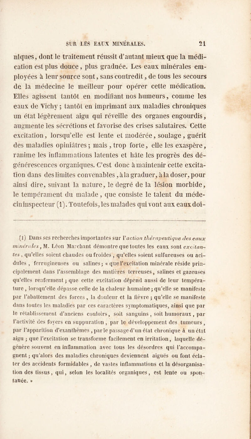 niques3 dont le traitement réussit d’autant mieux que la médi¬ cation est plus douce, plus graduée. Les eaux minérales em¬ ployées à leur source sont, sans contredit, de tous les secours de la médecine le meilleur pour opérer cette médication. Elles agissent tantôt en modifiant nos humeurs, comme les eaux de Vichy ; tantôt en imprimant aux maladies chroniques un état légèrement aigu qui réveille des organes engourdis, augmente les sécrétions et favorise des crises salutaires. Cette excitation, lorsqu’elle est lente et modérée, soulage, guérit des maladies opiniâtres ; mais , trop forte, elle les exaspère, ranime les inflammations latentes et hâte les progrès des dé¬ générescences organiques. C’est donc à maintenir cette excita¬ tion dans des limites convenables, à la graduer, à la doser, pour ainsi dire, suivant la nature, le degré de la lésion morbide, le tempérament du malade, que consiste le talent du méde¬ cin inspecteur (1). Toutefois, les malades qui vont aux eauxdoî- (1) Dans ses recherches importantes sur Y action thérapeutique des eaux minérales, M. Léon Marchant démontre que toutes les eaux sont excitan¬ tes , qu’elles soient chaudes ou froides, qu’elles soient sulfureuses ou aci¬ dulés , ferrugineuses ou salines ; « que l’excitation minérale réside prin¬ cipalement dans l’assemblage des matières terreuses, salines et gazeuses qu’elles renferment ; que cette excitation dépend aussi de leur tempéra¬ ture , lorsqu’elle dépasse celle de la chaleur humaine ; qu’elle se manifeste par l’abattement des forces, la douleur et la fièvre ; qu’elle se manifeste dans toutes les maladies par ces caractères symptomatiques, ainsi que par le rétablissement d’anciens couloirs, soit sanguins, soit humoraux , par l’activité des foyers en suppuration, par le développement des tumeurs, par l’apparition d’exanthèmes, parle passage d’un état chronique à un état aigu ; que l’excitation se transforme facilement en irritation, laquelle dé¬ génère souvent en inflammation avec tous les désordres qui l’accompa¬ gnent ; qu'alors des maladies chroniques deviennent aiguës ou font écla¬ ter des accidents formidables, de vastes inflammations et la désorganisa¬ tion des tissus, qui, selon les localités organiques, est lente ou spon¬ tanée. »