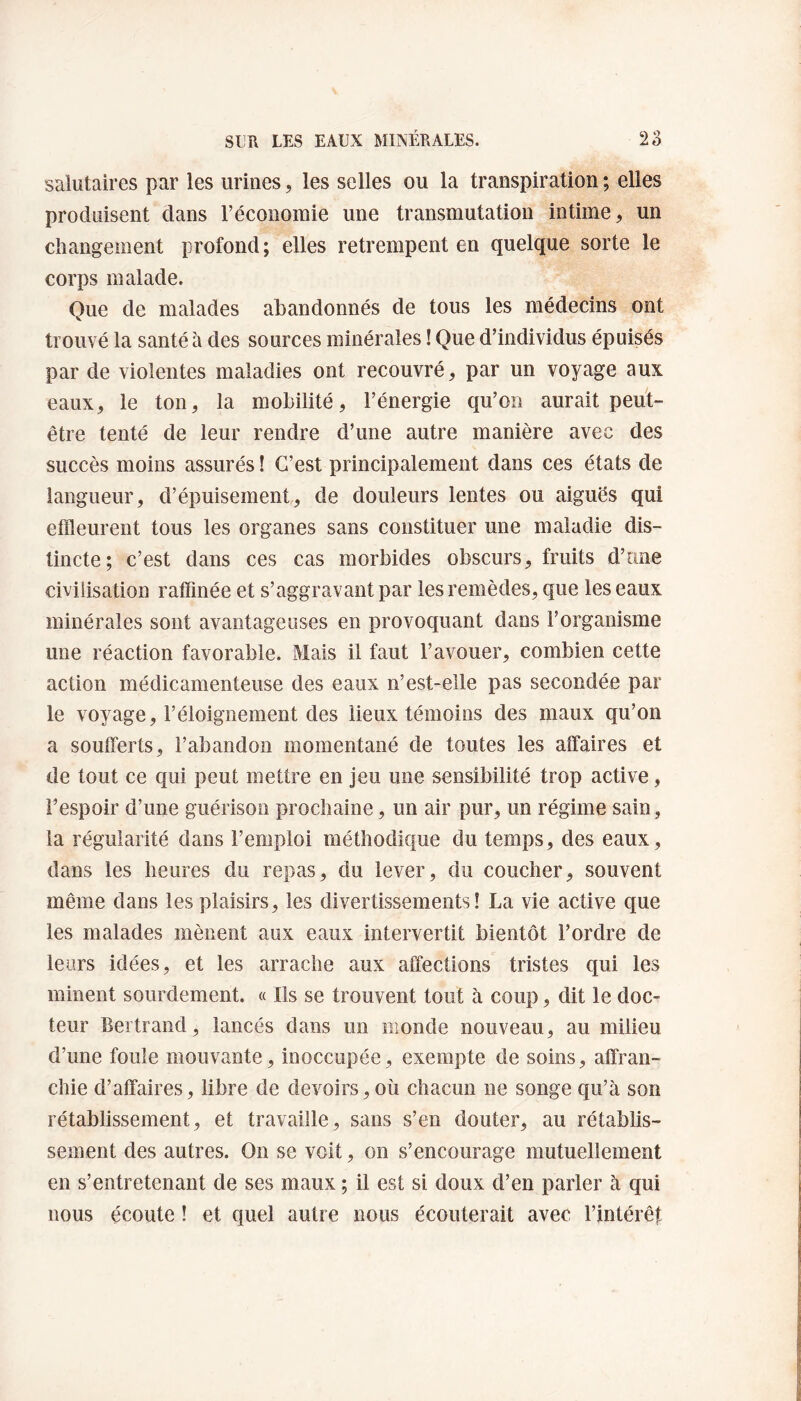 salutaires par les urines, les selles ou la transpiration ; elles produisent clans l’économie une transmutation intime , un changement profond; elles retrempent en quelque sorte le corps malade. Que de malades abandonnés de tous les médecins ont trouvé la santé à des sources minérales ! Que d’individus épuisés par de violentes maladies ont recouvré, par un voyage aux eaux, le ton, la mobilité, l’énergie qu’on aurait peut- être tenté de leur rendre d’une autre manière avec des succès moins assurés ! C’est principalement dans ces états de langueur, d’épuisement, de douleurs lentes ou aiguës qui effleurent tous les organes sans constituer une maladie dis¬ tincte; c’est dans ces cas morbides obscurs, fruits d’une civilisation raffinée et s’aggravant par les remèdes, que les eaux minérales sont avantageuses en provoquant dans l’organisme une réaction favorable. Mais il faut l’avouer, combien cette action médicamenteuse des eaux n’est-elle pas secondée par le voyage, l’éloignement des lieux témoins des maux qu’on a soufferts, l’abandon momentané de toutes les affaires et de tout ce qui peut mettre en jeu une sensibilité trop active, l’espoir d’une guérison prochaine, un air pur, un régime sain, la régularité dans l’emploi méthodique du temps, des eaux, clans les heures du repas, du lever, du coucher, souvent même dans les plaisirs, les divertissements! La vie active que les malades mènent aux eaux intervertit bientôt l’ordre de leurs idées, et les arrache aux affections tristes qui les minent sourdement. « Ils se trouvent tout à coup, dit le doc¬ teur Bertrand, lancés dans un monde nouveau, au milieu d’une foule mouvante, inoccupée, exempte de soins, affran¬ chie d’affaires, libre de devoirs, où chacun ne songe qu’à son rétablissement, et travaille, sans s’en douter, au rétablis¬ sement des autres. On se voit, on s’encourage mutuellement en s’entretenant de ses maux ; il est si doux d’en parler à qui nous écoute ! et quel autre nous écouterait avec l’intérêt