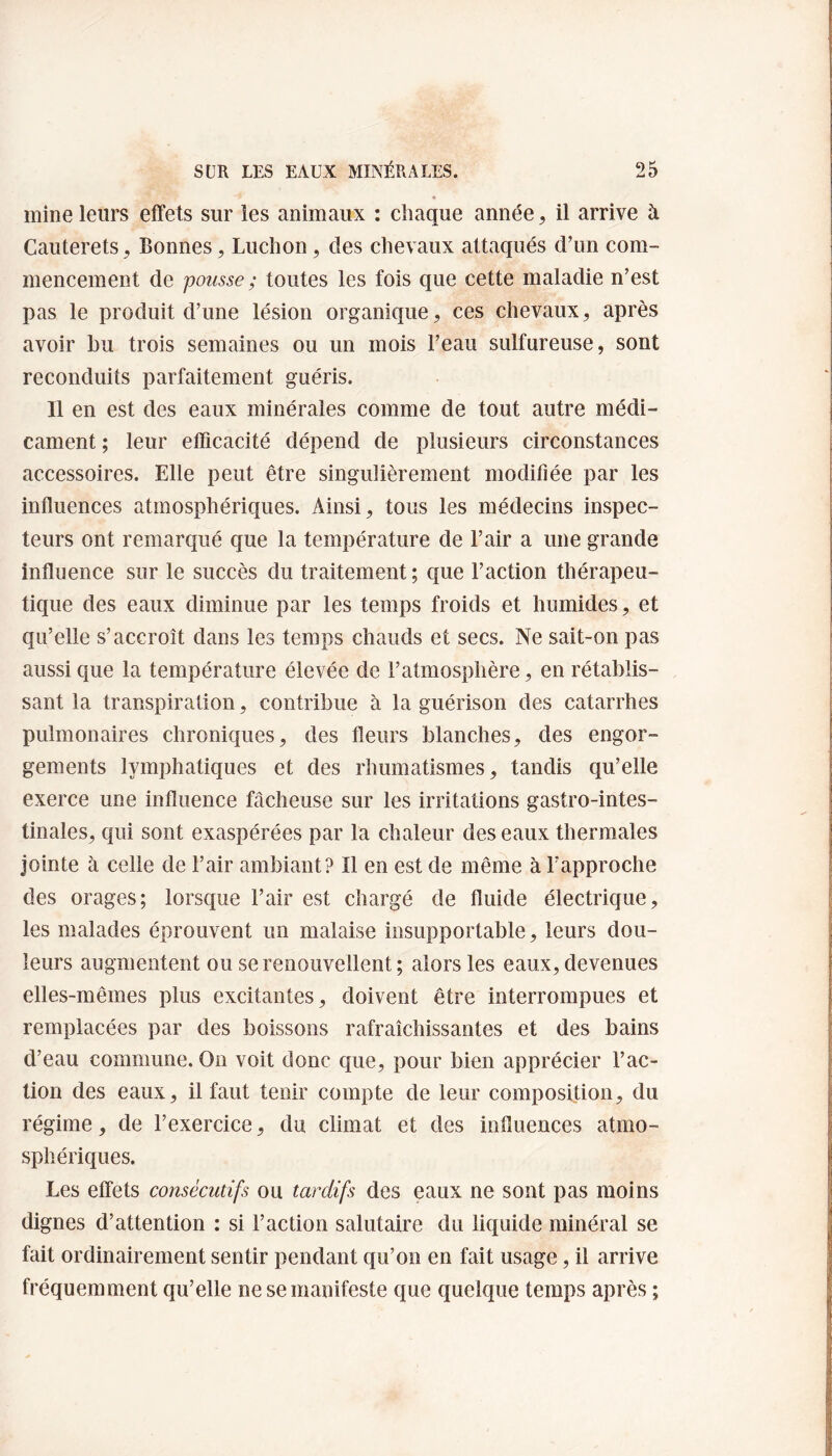 mine leurs effets sur les animaux : chaque année, il arrive à Cauterets, Bonnes, Luchon, des chevaux attaqués d’un com¬ mencement de pousse ; toutes les fois que cette maladie n’est pas le produit d’une lésion organique, ces chevaux, après avoir bu trois semaines ou un mois l’eau sulfureuse, sont reconduits parfaitement guéris. Il en est des eaux minérales comme de tout autre médi¬ cament ; leur efficacité dépend de plusieurs circonstances accessoires. Elle peut être singulièrement modifiée par les influences atmosphériques. Ainsi, tous les médecins inspec¬ teurs ont remarqué que la température de l’air a une grande influence sur le succès du traitement; que l’action thérapeu¬ tique des eaux diminue par les temps froids et humides, et qu’elle s’accroît dans les temps chauds et secs. Ne sait-on pas aussi que la température élevée de l’atmosphère, en rétablis¬ sant la transpiration, contribue à la guérison des catarrhes pulmonaires chroniques, des fleurs blanches, des engor¬ gements lymphatiques et des rhumatismes, tandis qu’elle exerce une influence fâcheuse sur les irritations gastro-intes¬ tinales, qui sont exaspérées par la chaleur des eaux thermales jointe à celle de l’air ambiant? Il en est de même à l’approche des orages; lorsque l’air est chargé de fluide électrique, les malades éprouvent un malaise insupportable, leurs dou¬ leurs augmentent ou se renouvellent; alors les eaux, devenues elles-mêmes plus excitantes, doivent être interrompues et remplacées par des boissons rafraîchissantes et des bains d’eau commune. On voit donc que, pour bien apprécier l’ac¬ tion des eaux, il faut tenir compte de leur composition, du régime, de l’exercice, du climat et des influences atmo¬ sphériques. Les effets consécutifs ou tardifs des eaux ne sont pas moins dignes d’attention : si l’action salutaire du liquide minéral se fait ordinairement sentir pendant qu’on en fait usage, il arrive fréquemment qu’elle ne se manifeste que quelque temps après ;