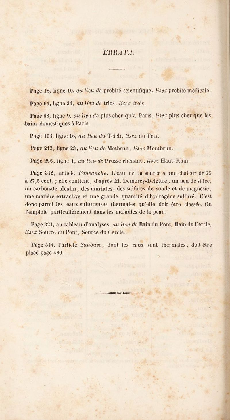 Page 18, ligne 10, au lieu de probité scientifique, lisez probité médicale. Page 61, ligne 31, au lieu de trios, lisez trois. Page 88, ligne 9, au lieu de plus cher qu’à Paris, lisez plus cher que les bains domestiques à Paris. Page 103, ligne 16, au lieu du Teich, lisez du Teix. Page 212, ligne 23, au lieu deMotbrun, lisez Montbrun. Page 296, ligne 1, au lieu de Prusse rhénane, lisez Haut-Rhin. Page 312, article Fonsanche. L’eau de la source a une chaleur de 25 à 27,5 cent. ; elle contient, d’après M. Demorcy-Delettre, un peu de silice, un carbonate alcalin, des muriates, des sulfates de soude et de magnésie, une matière extractive et une grande quantité d’hydrogène sulfuré. C’est donc parmi les eaux sulfureuses thermales qu’elle doit être classée. On l’emploie particulièrement dans les maladies de la peau. Page 321, au tableau d’analyses, au lieu de Bain du Pont, Bain du Cercle, lisez Source du Pont, Source du Cercle. Page 514, l’article Saubuse, dont les eaux sont thermales, doit être placé page 480.