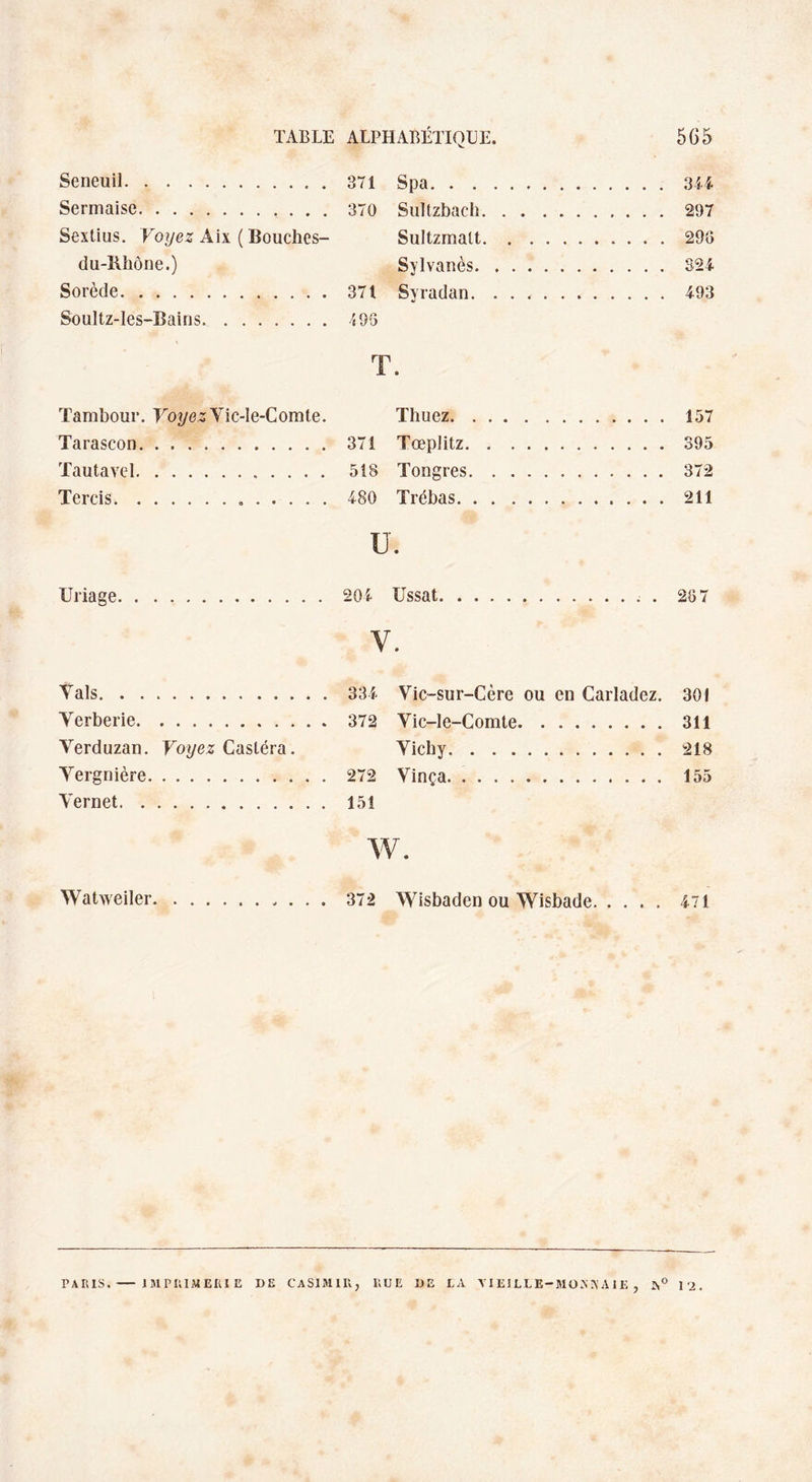 Seneuil.. . 371 Spa. Sermaise. 370 Sultzbach. . 297 Sextius. Voyez Aix ( Bouches- Sultzmatt. .296 du-Rhône.) Sylvanès. .324 Sorcde. 371 Svradan. ...... Soultz-les-Bains. 496 T • Tambour. Voyez Vic-le-Comte. Thuez. . 157 Tarascon. . ... . 371 Tœplitz. .395 Tautavel.. 518 Tongres. . 372 Tercis... 480 Trébas. .211 U. Uriage.204 Ussat.. . 267 v. Vais.334 Verberie. 372 Verduzan. Voyez Casléra. Yergnière. 272 Vernet. 151 Vic-sur-Cère ou en Carladez. 301 Vic-le-Comte.311 Vichy.218 Vinça. 155 w. Watweiler 372 Wisbaden ou Wisbade. 471 PARIS.- IMPRIMERIE DE CASIMIR, RUE DE LA YI El LL E-MO.N A A1E , J,° \l.