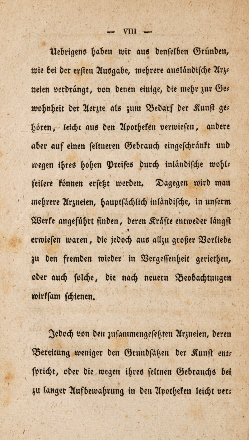 tlcBrlgen« pateti t»it «U6 öcnfelBctt ©rönben, Wie bei ber erflen 3(uöga6e, mehrere aueidnblfcbe tteieti »erbrdngt, von benen einige, bie mc^r jur ©e; wo^n^eit ber 2(er}te als jum 55eb«tf ber .^unli ge« l^ören, leitet «ns ben Mpot^iefen »erwiefcn, anbere aber auf einen feltneren ©ebraucb cingefcbrdnft unb wegen i^reS ^oi^en inldnbifcbe wo^l« feilere fdnnen erfe|t werben, dagegen wirb man mehrere Jlrjneien, ^auptfdcf)(lcb inldnbifcbe, in unferm SCBerfe attgefu^tt finbcn, bereit Äräfte cntweber Idngfl » erliefen waren, tie jeboc^ auö attju großer S3orlte6e ju ben fremben wteber in SSergeffen^eit gertet^cn^ über auc^ foic^e^ bie na^ neuern ^Beobachtungen t wirffam fchienen« 3ebo(^ üjon ben jufammengefe|tcn 2(rjtteien^ beren ^Bereitung weniger ben @tunbfd|en ber Äunfl ent? fpricht, ober bie wegen i^reo feitnen ©ebraucho bei }u langer 2iufbewahrung in ben 2(pothefen leicht per? /-