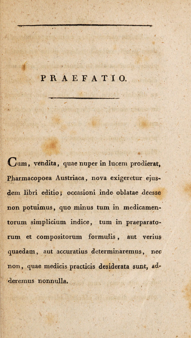 vendita, quae nuper in lucem prodierat^ Pharmacopoea Austriaca, nova exigeretur,ejus¬ dem libri editio; occasioni inde oblatae deesse non potuimus, quo minus tum in medicamen¬ torum simplicium indice, tum in praeparato- I rum et compositorum formulis, aut verius quaedam, aut accuratius determinaremus, nec \ non, quae medicis practicis desiderata sunt, ad» , ^ f d.eremus nonnulla. ' t