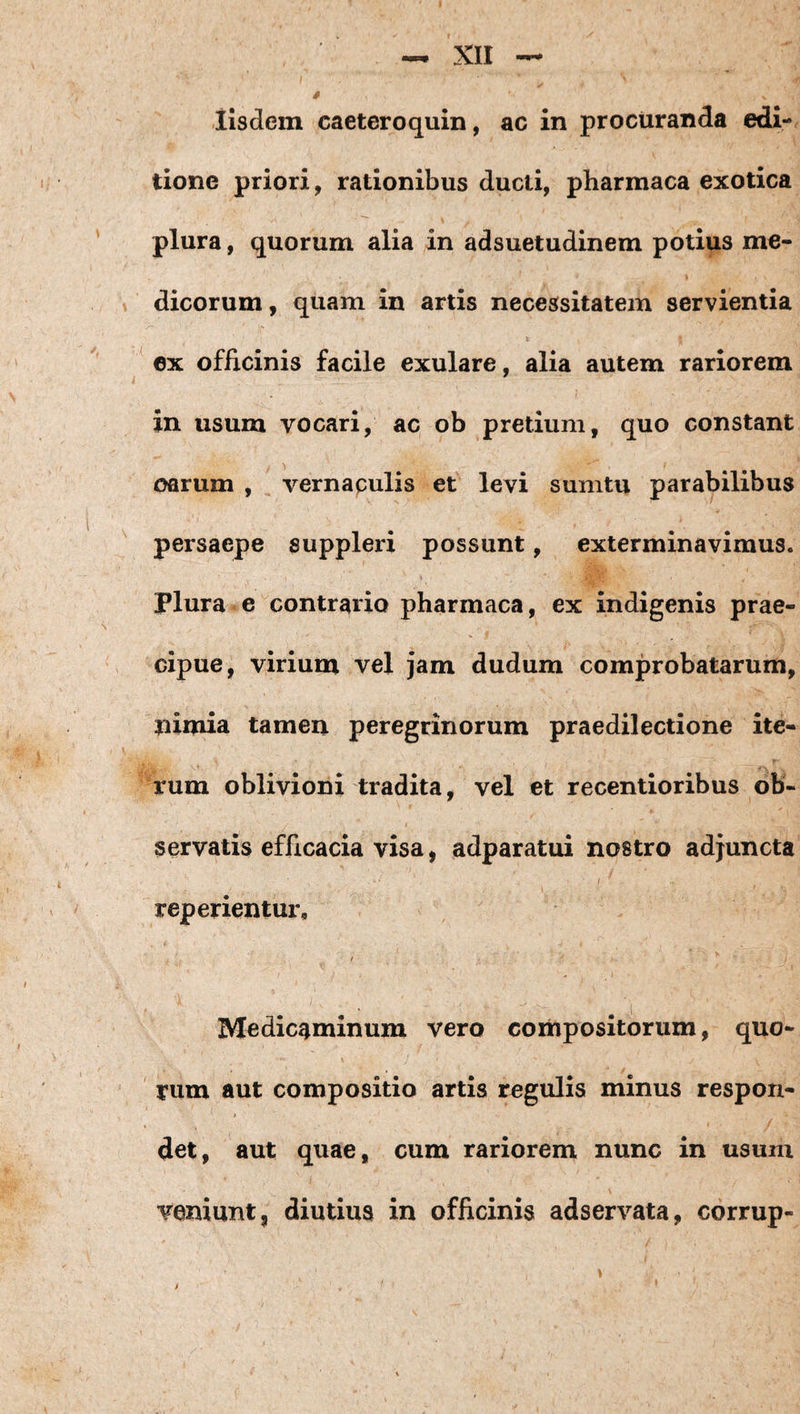 iisdem caeteroquin, ac in procuranda edi¬ tione priori, rationibus ducti, pharmaca exotica plura, quorum alia in adsuetudinem potius me¬ dicorum, quam in artis necessitatem servientia ^ 6x officinis facile exulare, alia autem rariorem in usum vocari, ac ob pretium, quo constant oarum , vernapulis et levi sumtu parabilibus persaepe suppleri possunt, exterminavimus, plura e contrario pharmaca, ex indigenis prae¬ cipue, virium vel jam dudum comprobatarum, nimia tamen peregrinorum praedilectione ite¬ rum oblivioni tradita, vel et recentioribus ob¬ servatis efficacia visa, adparatui nostro adjuncta reperientur. Medicaminum vero coihpositbrum, quo- rum aut compositio artis regulis minus respon¬ det, aut quae, cum rariorem nunc in usum veniunt, diutius in officinis adservata, corrup- \ f