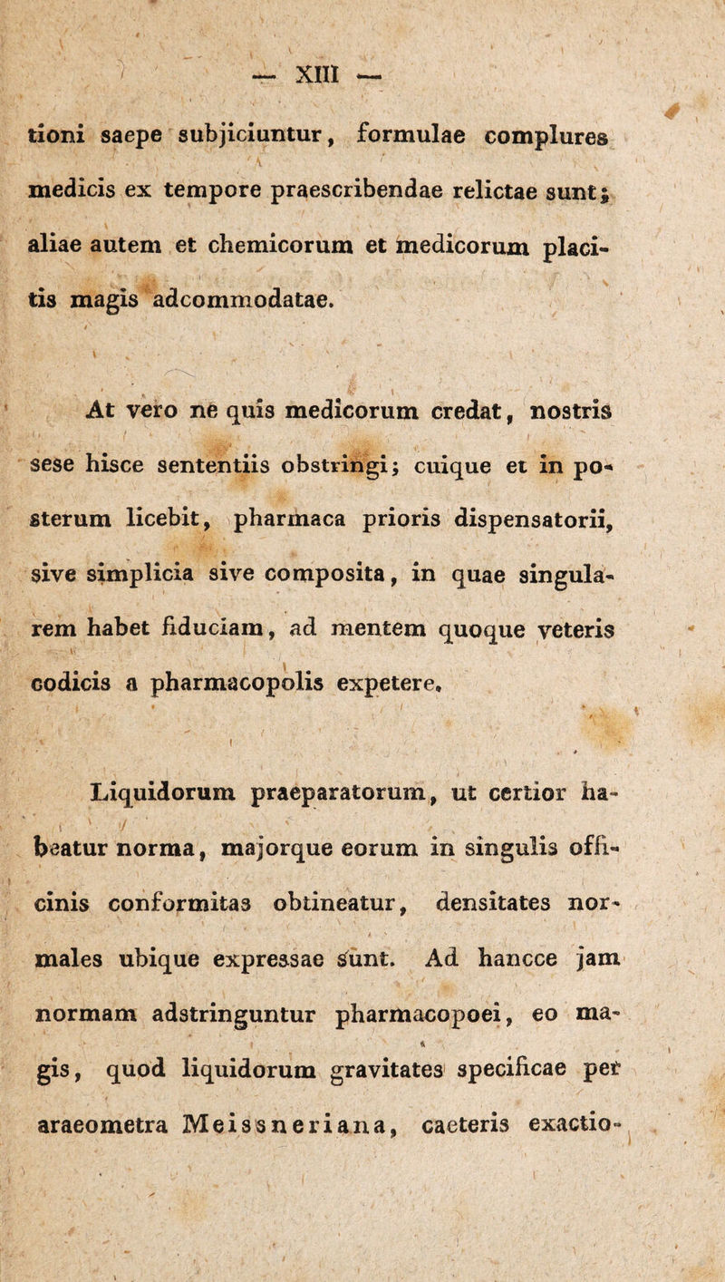 tioni saepe subjiciuntur, formulae complures medicis ex tempore praescribendae relictae sunt^ aliae autem et chemicorum et medicorum placi« tis magis adcommodatae. \ At vero ne quis medicorum credat, nostris I sese hisce sententiis obstringi; cuique et in po-* sterum licebit, pharmaca prioris dispensatorii, sive simplicia sive composita, in quae singula-« rem habet fiduciam, ad mentem quoque veteris codicis a pharmacopolis expetere, I . Liquidorum praeparatorum, ut certior ha- i beatur norma, majorque eorum in singulis offi¬ cinis conformitas obtineatur, densitates nor¬ males ubique expressae sunt. Ad hancce jam normam adstringuntur ph arm acopo ei, eo ma- gis, quod liquidorum gravitates’ specificae pet araeometra Mei ss neri ana, caeteris exactio- y \