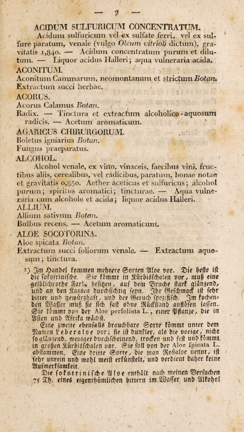 ACIDUM SÜLFURICUM CONCENTRATUM. Acidum sulfuricuin vel €x siilfate ferri, vel ex suU * fure paratum, venale (vulgo Oleum, vitrioli dictum), gra¬ vitatis i,84o. — Acidum concentratum purum et dilu¬ tum. — Liquor acidus Ilalleri; aqua vukieraria acida. ACONlTUiM. Aconitum Cammarumj neomontanum et strictum Botciru Extractum succi herbae. ACORLS. Acorus Calamus Botan, Radix. — Tinctura et extractum alcoholico - aquosum radicis. — Acetum aromaticum. AGARiCUS CHIRURGORUM. Boletus igniariiis Botan. Fungus praeparatus. ' ALCOHOL. ' Alcohol venale, ex vino, vinaceis, faecibus vini, fruc¬ tibus aliis, cerealibus, vel radicibus, paratum, bonae notae et gravitatis o,ö5o. Aether aceticus et sulfiiriciis; alcohol purum; spiritus aromatici; tincturae. — Aqua vulne¬ raria cum alcohole et acida; liquor acidus Halleri. ALLIUM. Allium sativum Botan. Bulbus recens. — Acetum aromaticum. ALOE SOCOTORINA. Aloe spicata Botan. Extractum succi foliorum venale. —■ Extractum aquo- sqm; tinctura. 3) 3^1 .Oflnbcl foiTim£n mchme ©orten 2hoe tJor. We tfl bie foforrinifd'c. eic f5mmt in 5hir5i^fd)ölen ooir, mu^ eine gelblid)rofbc befitjcii/ auf Dem Q5rud^e llorf iinb an ben burdqld)ti^ fepn. @efd)ma(f ijl febf bitter unb ^cnjiir^baft / «nb bcr ©erudCfoeplifi. 3m foeben' ben 2Bafl'cr mup fte |id) fall ohne 9iücf|lanb auflofen laffen. ©ie lommt oofi ber Aloe perfoliata L., einer Ipfianse/ bie in Slften unb '2lfrifa trddql, _ (ime gmeire ebeiifalio broud^bare (Sporte fommt unter bem Manien IGberatoe oor; fie ifl bunflerr fllo bie noriae,^niebt fogthpenb, meniner bijrd)rd)ctnenb/ trotfen unb fefl unbfSmmt in QrD§en Äürb!gfd)ahn oor. @ie foU non ber Aloe Ipicata L. abframmen. ^ine britte ©orte, bie man 9{o§a(oe nennt, ifl ' fet)r unrein unb mol)! meifl erfunUelt, unb oerbieut ba^er feine §tufmerffamfeit. 5)te fofotrin ifebe 2Hoe emUH nad) meinen S5erfud)ett 7? ilU eigentWttdidjen bitrern im SBaffer unb Sdfoboi